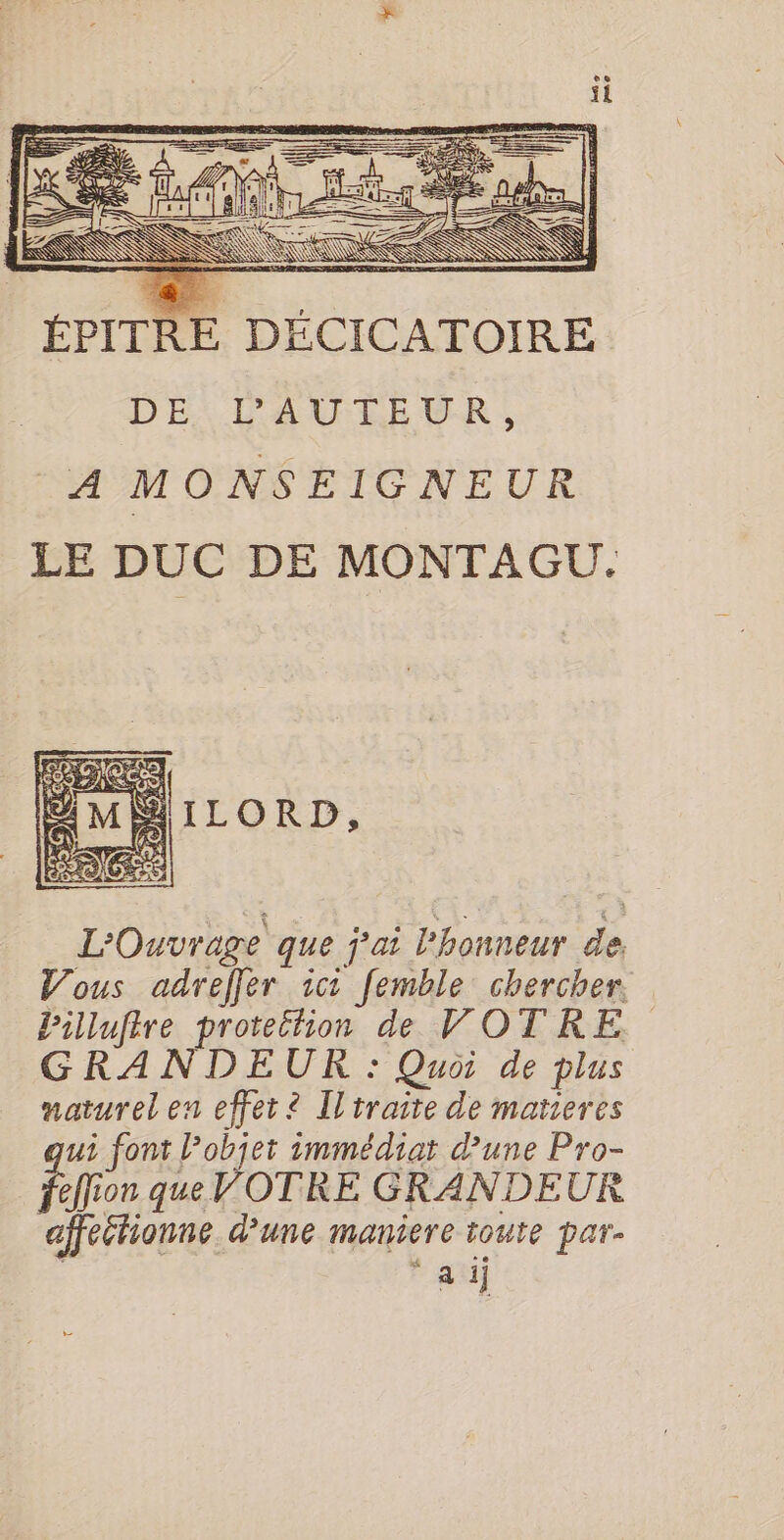 ÉPITRE DÉCICATOIRE DE: PAUTEUR, A MONSEIGNEUR LE DUC DE MONTAGU. L'Ouvrage que j'ai l'honneur de. Vous adreffer ici femble chercher. Pillufire protettion de VOTRE GRANDEUR : Quoi de plus naturel en effet ? Iltraire de matieres ui font l’objet immédiat d'une Pro- effion queVOTRE GRANDEUR affeétionne d’une maniere toute par- ‘ai