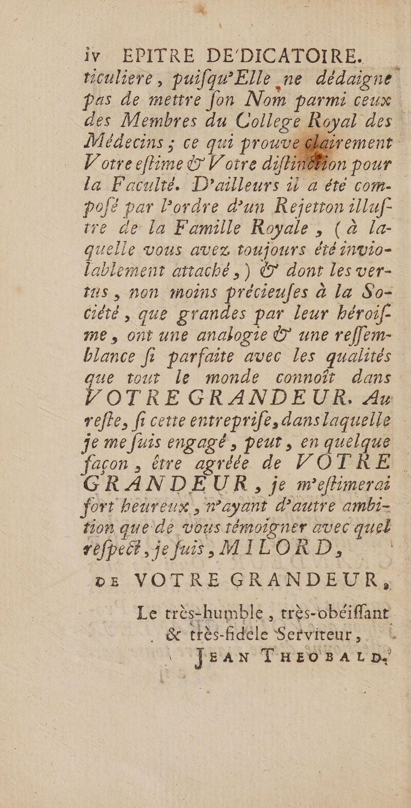 I: BPITRE DEDICATOIRE,:.- ticuliere, puifqu’Elle ne dédaigne pas de mettre fon Nom parmi ceux des Membres du College Royal des Médecins ; ce qui prouvedla | V'orreeflime © Votre diflinéBion pour la Faculré. D'ailleurs 1l a été com- pofé par Pordre d’un Rejetron 1lluf- tre de la Famille Royale , (à la- quelle vous avez toujours été 1nv10- lablement attaché, ) © dont les ver- tus, non moins précieufes à La So- ciété , que grandes par leur héroif- me, ont une analogie © une reffem- blance fi parfaite avec les qualités que tout le monde connoît dans VOTRE GRANDEUR. Av refte, fr cette entreprife, danslaquelle re me fuis engagé, peut, en quelque . le pe Ô TRE GRANDEUR, je m'efhimerc fort heureux, n'ayant d'autre ambi- tion que de vous rémoigner avec quel réfpecr Je jus MILCORD,S ES vz VOTRE GRANDEUR, Le très-humble , très-obéiffant KA » re \: : « . &amp; très-fidele Serviteur, \ JEAN TREOBALD