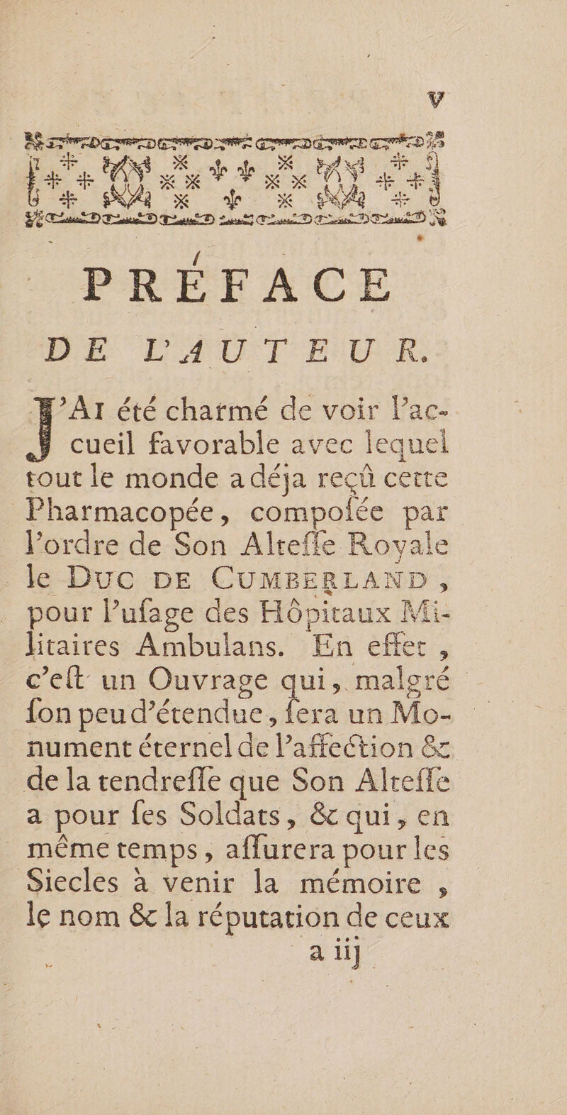 LS Den nn 2 Le CRE K k he x x AY + à | Hatotbe en de Sent Ft ù PRÉFACE D E EAN THERE: J Ar été charmé de voir l’ac- cueil favorable avec lequel tout le monde a déja reçû cette | Pharmacopée, compolée par l’ordre de Son Alteffe Royale le Duc 5E CUMBERLAI ND, pour lufage des Hôpitaux Mi litaires Ambulans. En effer c’elt un Ouvrage qui. maloré fon peu détendue, fera un Mo- nument éternel de l'affection &amp; de la tendrefle que Son Alreffe a pour fes Soldats, &amp; qui, en même temps, affarera pour les Siecles à venir la mémoire , le nom &amp; la réputation de ceux LA ü]