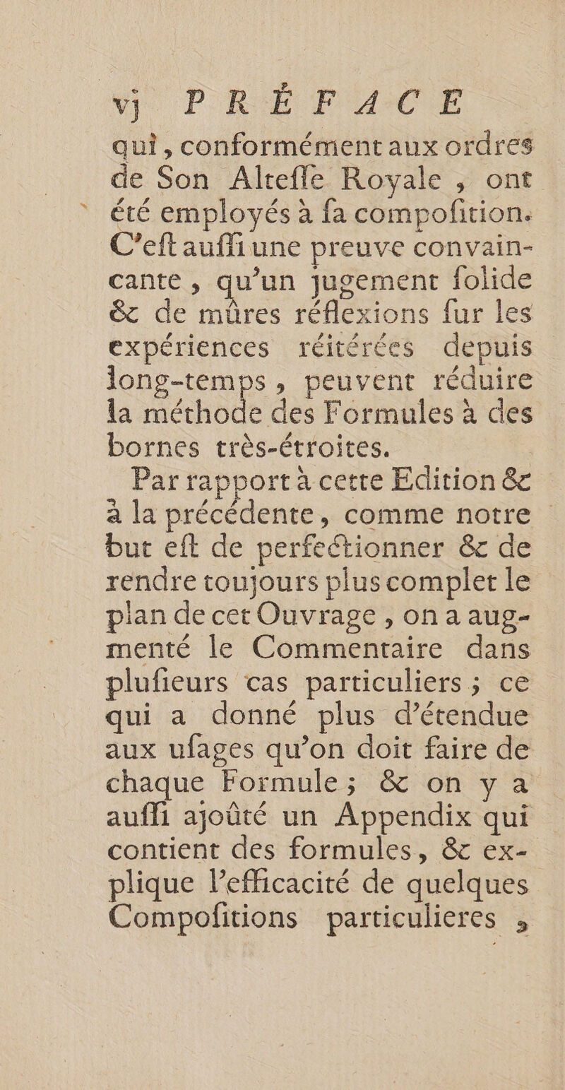 \) PRÉ MAUCE qui, conformément aux ordres de Son Altefle Royale , ont été employés à fa compofition. C’eft aufliune preuve convain- cante , qu’un jugement folide &amp; de mûres réflexions fur les expériences réitérées depuis long-temps, peuvent réduire la méthode des Formules à des bornes très-étroites. Par rapport a cette Edition &amp;c a la précédente, comme notre but eft de perfectionner &amp; de rendre toujours plus complet le plan de cet Ouvrage , on a aug- menté le Commentaire dans plufieurs cas particuliers; ce qui a donné plus d’étendue aux ufages qu’on doit faire de chaque Formule; &amp; on y a aufli ajoûté un Appendix qui contient des formules, &amp; ex- plique l’efficacité de quelques Compofitions particulieres ,