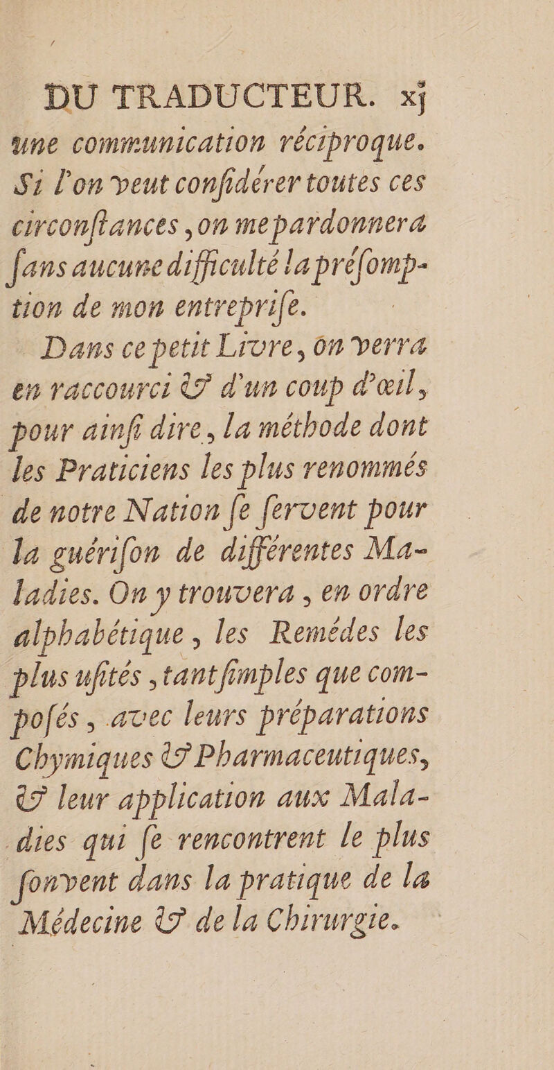 DU TRADUCTEUR. xj une communication TÉCIProquEe. S1 l'on veut confidérer toutes ces circonftances ,on me pardonnera fans aucune difficulté la préfomp- tion de mon entreprife. Dans ce petit Livre, ôn verra en raccourci &amp;? d'un coup d'œil, pour ainfi dire, la méthode dont les Praticiens les plus renommés de notre Nation [e fervent pour Ja guérifon de différentes Ma- ladies. On y trouvera , en ordre alphabétique, les Remédes les plus ufités ,tant fi: mples que com- pofés, avec leurs préparations Chymiques &amp;? Pharmaceutiques, €? leur application aux Mala- dies qui fe rencontrent le plus onvent dans la pratique de la Médecine © de la Chirurgre.