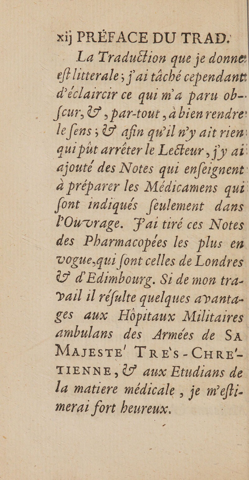 xij PRÉFACE DU TRAD. La Tradutlion que je donne: ef litterale; j'ai tâché cependant: déclaircir ce qui m'a paru ob. Jeur, ©, par-tout , à bien rendre: le [ens ; 7 afin qw'il n’y ait rien: qui put arrêter le Leéteur, j'y ai: ajouté des Notes qui enfergnent: a préparer les Médicamens qui font indiqués [eulement dans POuvrage. Fai tiré ces Notes des Pharmacopees les plus en vogue,qui [ont celles de Londres 7 d'Edimbourr. Si de mon tra- Dail 1l rèfulte quelques a vanta- ges aux Hopitaux Militaires ambulans des Armées de Sa MaJestTE TREs-CHRE!- TIENNE, € aux Etudians de la matiere médicale , je mefti- merat fort heureux. | La