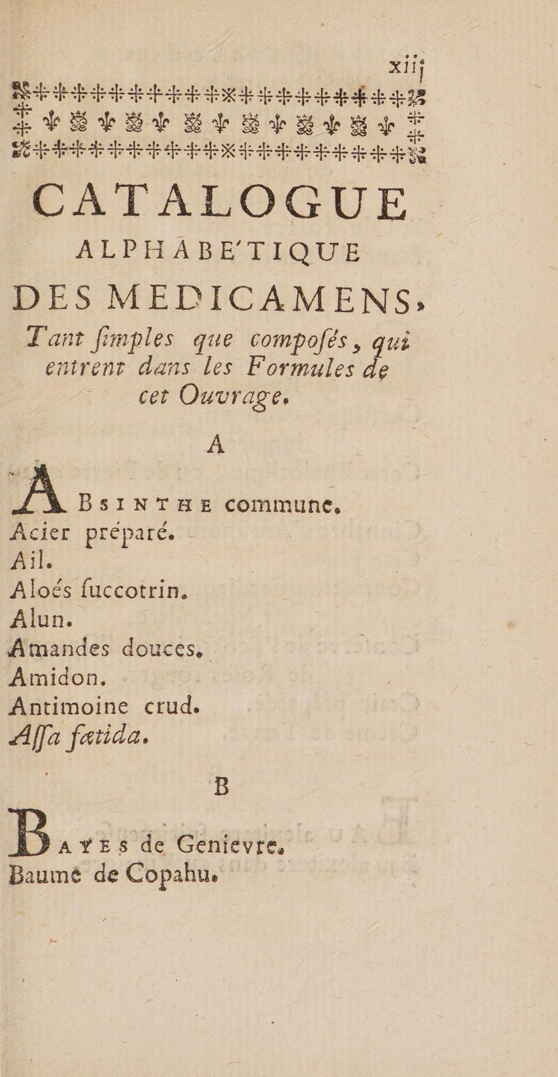 xiIS | AS HE re RE ef 478 Æ FÉES Ed Ed 8 db Ep À EC D D D DE ED EE D 2 D DE CE CE CATALOGUE ALPHABETIQUE DES MEDICAMENS; T'ant frmples que compolés, qui entrent dans les Formules de cet Ouvrage, À A BsiNTHE commune, Acier préparé. Ail. Aloés fuccotrin. Alun. Atmandes douces, … Amidon. Antimoine crud. Aa fatida. B B AYES de Genievre, Baumé de Copahu.