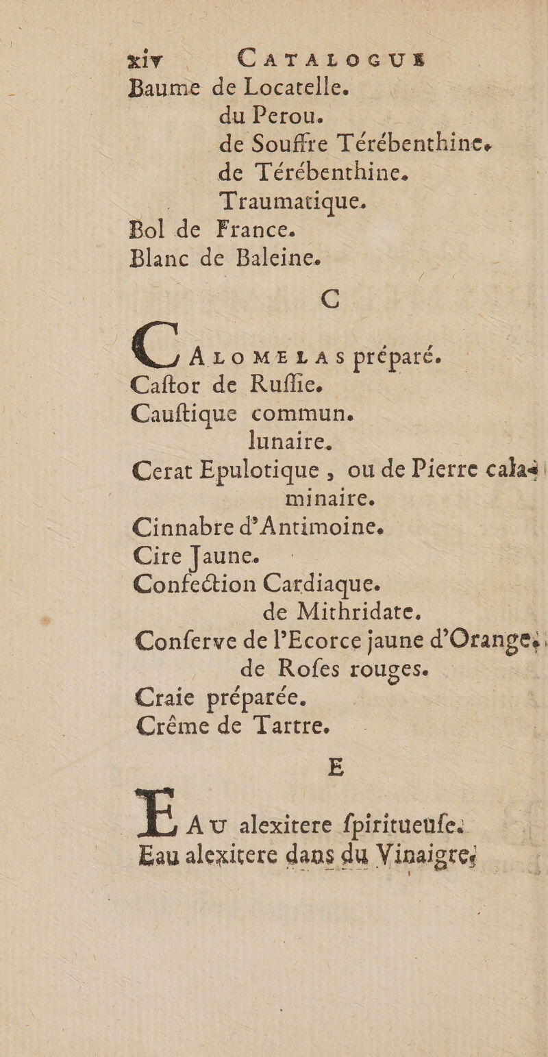 Baume de Locatelle. du Perou. de Souffre Térébenthine. de Térébenthine. Traumatique. Bol de France. Blanc de Baleine. C CC ALOMELAS préparée Caftor de Ruflie. | Cauftique commun. lunaire. Cerat Epulotique , ou de Pierre calaa minaite. Cinnabre d’Antimoine. Cire Jaune. Confection Cardiaque. de Mithridate. Conferve de l’Ecorce jaune d'Orange: de Rofes rouges. Craie préparée. Crême de Tartre. E | E AU alexitere fpiritueufe. Eau alexirere dans du Vinaigres