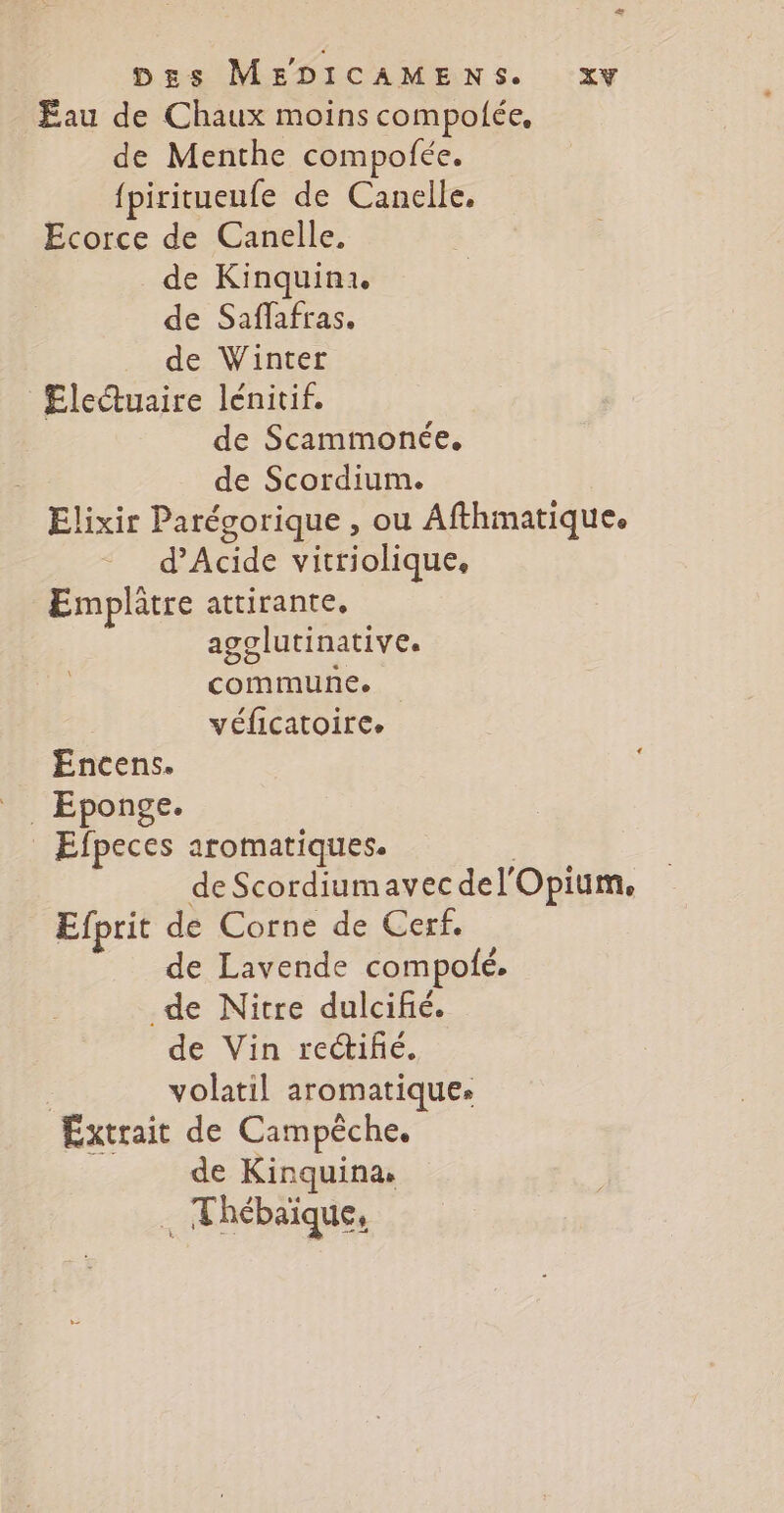 + | DEgs MEDICAMENS. xy Eau de Chaux moins compolée, de Menthe compofée. {piritueufe de Canelle, Ecorce de Canelle. de Kinquinx. de Saffafras. de Winter Electuaire lénitif. de Scammonée. de Scordium. Elixir Parégorique , ou Afthmatique. d’Acide vitriolique, Emplâtre attirante, agglutinative. commune. véficatoire. Encens. _ Eponge. _ Efpeces aromatiques. de Scordiumavecdel'Opium, Efprit de Corne de Cerf. de Lavende compolé. de Nitre dulcifié. de Vin rectifé. | volatil aromatique. Extrait de Campèche, de Kinquina. , Thébaïque,