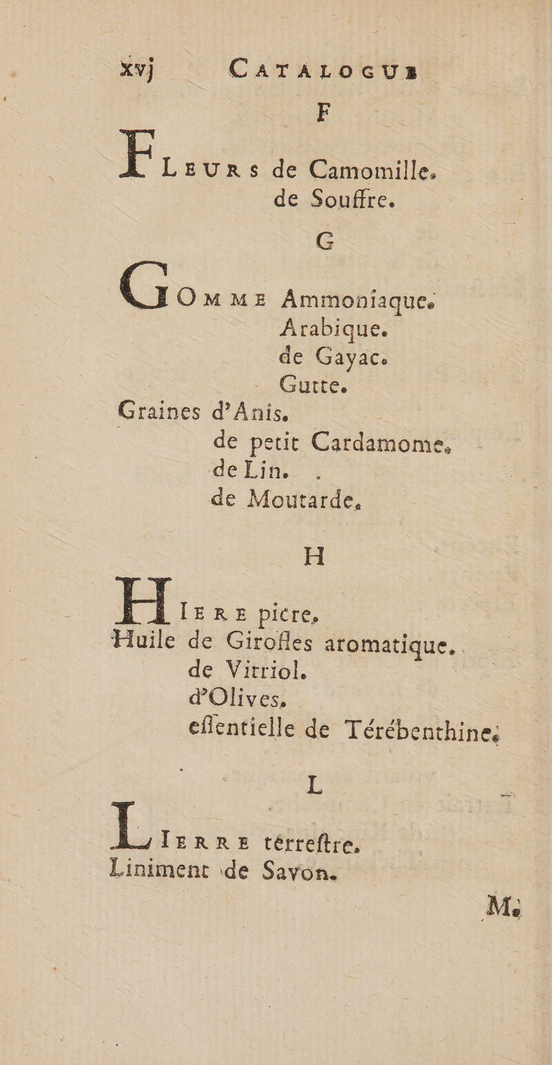 Æ F LEURS de Camomille, de Souffre. G e OMME Ammoniaiques Arabique. de Gayac. Gutte. Graines d’Anis. | de petit Cardamome, de Lin. de Moutarde, H Ë ÎERE picre, Huile de Girofles aromatique. de Vitriol. d'Olives, eflentielle de Térébenthines ie L TERRE térreftre. Liniment de Savon. M.