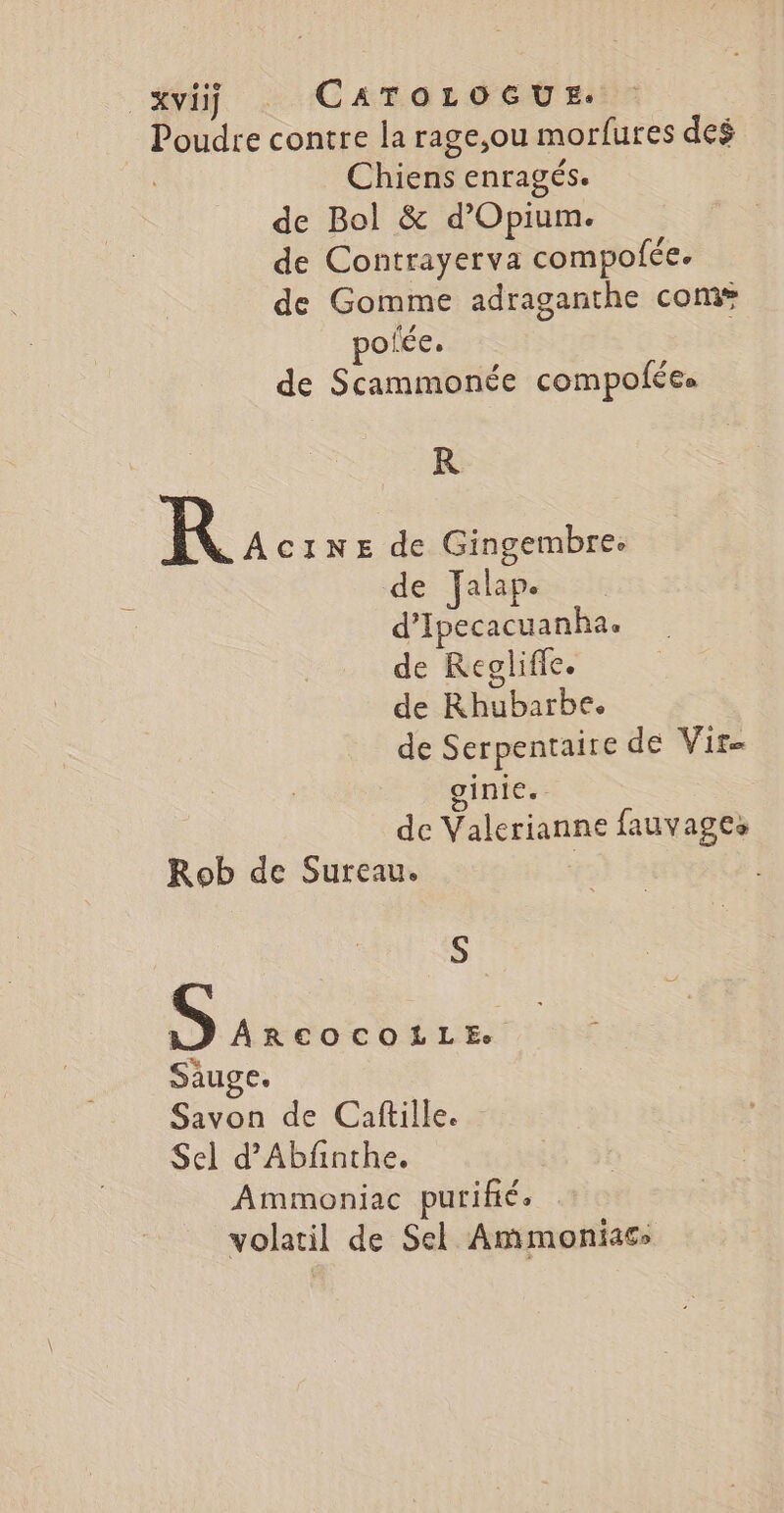 xviÿ CATOLOGUE. Poudre contre la rage,ou morfures deé Chiens enragés. de Bol &amp; d’Opium. de Contrayerva compofée. de Gomme adraganthe com polée. de Scammonée compofées R R ACINE É Gingembre. e Jalap. ne de Regliffe. de Rhubarbe. de Serpentaire de Vir= ginie. de Valerianne fauvages Rob de Sureau. | S PO Saug es Si de Caftille. Sel d’Abfinthe. Ammoniac purifié. | volatil de Sel Ammoniacs