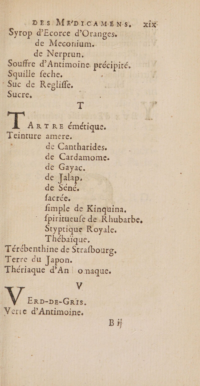 Syrop d’Ecorce d’Oranges. de Meconium.. de Nerprun. Souffre d’Antimoine précipité, Squiile feche, : Suc de Reoliffe. Sucre, Æ | I ARTRE émétique. ; Teinture amere. , de Cantharides. de Cardamome. de Gayac. de Jalip, de Séné. facrée. fimple de Kinquina, ” fpiritueufe de Rhubarbe, Styprique Royale, Thébaïique. Térébenthine de Strafbourg. Terre du Japon. Thériaque d’An. onaque. V | Er2D-DE-GRts. Verie d’Antimoine. Bi