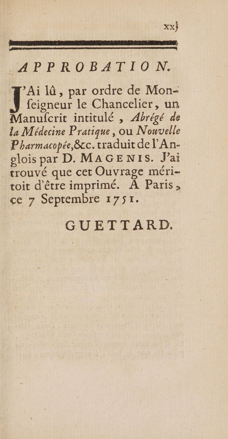 APPROBATION. Tc 1 , par ordre de Mon- _J feigneur le Chancelier, un Manulcrit intitulé , Abrégé de la Médecine Pratique, ou Nouvelle Pharmacopée,&amp;c. traduit de l'An- olois par D. MAGEN1S. J’ai _ trouvé que cet Ouvrage méri- toit d'être imprimé. À Paris, ce 7 Septembre 1751. GUETTARD.