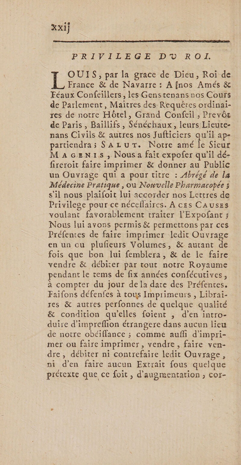 PRIVILEGE DO R OL. OUIS, par la grace de Dieu, Roi de France &amp; de Navarre : A fnos Amés &amp; Féaux Confeillers, les Genstenans nos Cours de Parlement, Maîtres des Requêres ordinai- res de notre Hôtel, Grand Confeil ; PrevÔe de Paris, Baiïllifs, Sénéchaux, leurs Lieute- nans Civils &amp; autres nos Jufticiers qu'il ap- partiendras SALUT. Notre amé le Sicur MaAGen1s, Nous a fait expofer qu’il dé- fireroit faire imprimer &amp; donner au Public un Ouvrage qui a pour titre : Abrégé de la Médecine Pratique , où Nouvelle Pharmacopée 3 s’il nous plaifoit lui accorder nos Lettres de Privilege pour ce néceflaires. À ces CAUSES voulant favorablement traiter l’'Expofant ; Nous lui avons permis &amp; permettons par ces Préfentes de faire imprimer ledit Ouvrage en un ou plufieurs Volumes, &amp; autant de fois que bon lui femblera, &amp; de le faire vendre &amp; débiter par tout notre Royaume pendant le cems de fix années confécutives, à compter du jour dela date des Préfentes. Faifons défenfes à tous Imprimeurs , Libraiï- res &amp; autres perfonnes de quelque qualité &amp; condition quelles foient ; d’en intro- duire d'impréflion étrangere dans aucun lieu de notre obéiflance ; comme aufli d’impri- mer ou faire imprimer, vendre, faire ven- dre, débiter ni contrefaire ledit Ouvrage, ni d'en faire aucun Extrait fous quelque prétexte que ce foit , d'augmentation ; cor-