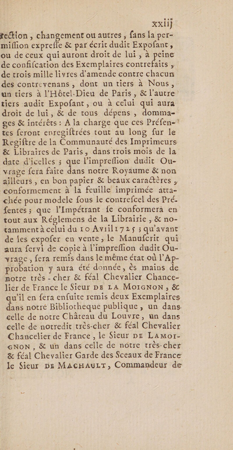 xxii] te“tion , changement ou autres , fans la per- miflion exprefle &amp; par écrit dudit Expofant, ou de ceux qui auront droit de lui, à peine de confifcation des Exemplaires contrefaits , de trois mille livres d'amende contre chacun des contrevenans , dont un tiers à Nous, un tiers à l'Hôtel. Dieu de Paris, &amp; l’autre tiers audit Expofant, ou à ceîui qui aura droit de lui, &amp; de tous dépens , domma- ges &amp; intérêts : À la charge que ces Préfen-? tes feront enreoiftrées tout au long fur le Regiftre de la Communauté des Imprimeurs &amp; Libraïres de Paris, dans trois mois de la date d'icelles ; que l’impreflion dudit Ou- vrage fera faite dans notre Royaume &amp; non ailleurs , en bon papier &amp; beaux caraétères conformement à la feuille imprimée atta- chée pour modele fous le contrefcel des Pré. fentes ; que l’Impétrant fe conformera en tout aux Réolemens de la Librairie , &amp; no- tamment à celui du 10 Aviili72$ ; qu'avant de fes expofer en vente, le Manufcrit qui aura fervi de copie à l’impreflion dudit Ou- vragc, fera remis dans le même état où l’Ap- probation y aura été donnée, ès mains de notre très - cher &amp; féal Chevalier Chance- lier de France le Sieur pe LA MoIcNoN, &amp; qu’il en fera enfuite remis deux Exemplaires dans notré Bibliotheque publique, un dans celle de notre Château du Louvre, un dans celle de notredit crès-cher &amp; féal Chevalier Chancelier de France , le Sieur DE LAmor- GNON , &amp; un dans celle de notre très-cher &amp; féal Chevalier Garde des Sceaux de France le Sieur D68 MAcHAULT, Commandeur de