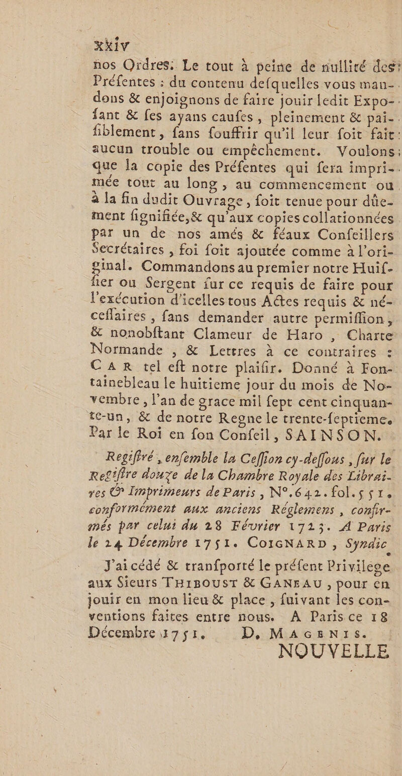 xKiv nos Ordres. Le tout à peine de nulliré deg! Préfentes : du contenu defquelles vous man. dons &amp; enjoignons de faire jouir ledit Expo-. fant &amp; fes ayans caufes, pleinement &amp; pai-. fiblement, fans {fouffrir qu'il leur foïit fait: aucun trouble ou empêchement. Voulons; que Îa copie des Préfentes qui fera impri-. mée tout au long , au commencement ou. à la fin dudit Ouvrage, foit tenue pour dûe- ment fignifiée,&amp; qu'aux copies collationnées par un de nos amés &amp; féaux Confeillers Secrétaires , foi foit ajoutée comme à l’ori- ginal. Commandons au premier notre Huif- fer où Sergent fur ce requis de faire pour l'exécution d'icelles tous Adtes requis &amp; né- ceffaires , fans demander autre permiflon , &amp; nonobftant Clameur de Haro , Charte Normande , &amp; Lettres à ce contraires : CAR tel eft notre plaifir. Donné à Fon- tainebleau le huitieme jour du mois de No- vembre, l’an de grace mil fept cent cinquan- tc-un, &amp; de notre Regne le trente-feprieme, Par le Roï en fon Confeil, SAINSON. Regifiré , enfemble la Ceflion cy-deffous , fur le Re£tfire douze de la Chambre Royale des Librai. res © Iimprimeurs de Paris, N°.642.fol.s sr. conformément aux anciens Réglemens , confir- més par celui du 28 Février 17253. À Paris le 24 Décembre 1751. CoIGNARD, Syndic J'aicédé &amp; tranfporté le préfent Privilese aux Sieurs THIBOUST &amp; GANEAU , pour en jouir en mon lieu &amp; place , fuivant Jes con- ventions faites entre nous. À Parisce 18 Décembre 3751. D, MAGENIs. NOUVELLE