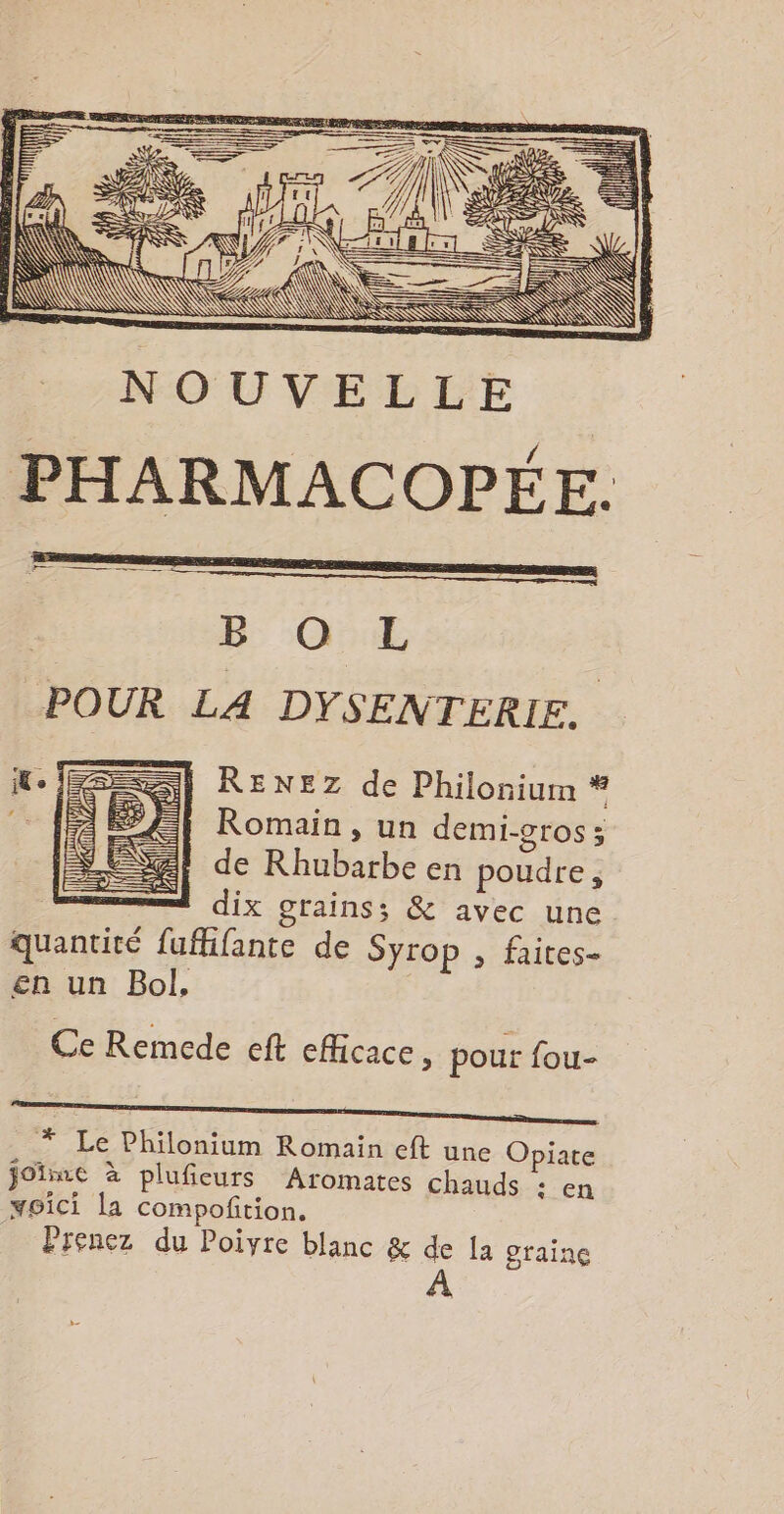 SERRE EP # ï } = RE — B: -O::ÆE POUR LA DYSENTERIE. | RENEZ de Philonium * Romain, un demi-gros ; de Rhubarbe en poudre, =! dix grains; &amp; avec une quantité fufhifante de Syrop , faites- en un Bol, Ce Remede eft efficace, pour fou- * Le Philonium Romain eft une Opiate joïme à pluficurs Aromates chauds : en moici la compoftion. Prenez du Poivre blanc &amp; de Ia graine À