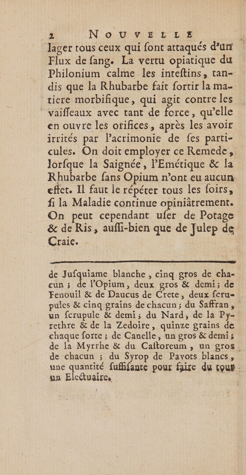 lager tous ceux qui font attaqués d’un Flux de fang. La vertu opiatique du Philonium calme les inteftins, tan- dis que la Rhubarbe fait fortir la ma- tiere morbifique, qui agit contreles _vaifleaux avec tant de force, qu’elle en ouvre les orifices, après les avoir irrités par l’acrimonie de fes parti- culés. On doit employer ce Remede,. Jorfque la Saignée, l'Emétique &amp; la Rhubarbe fans Opium n’ont eu aucun effet. Il faut le répéter tous les foirs, fi la Maladie continue opiniâtrement. On peut cependant ufer de Potage &amp; de Ris, aufli-bien que de Julep de Craie. - de Jufquiame blanche , cinq gros de cha cun ; de l'Opium, deux gros &amp; demi; de Fenouil &amp; de Daucus de Crete, deux fcru- pules &amp; cinq grains de chacun; du Safran, un fcrupule &amp; demi; du Nard, de la Py- rethre &amp; de la Zedoire, quinze grains de chaque forte ; de Canelle, un gros &amp; demi; de la Myrrhe &amp; du Caftoreum, un gros. de chacun ; du Syrop de Pavots blancs, une quantité fufifante pour faire du touë un Eleétuaire.