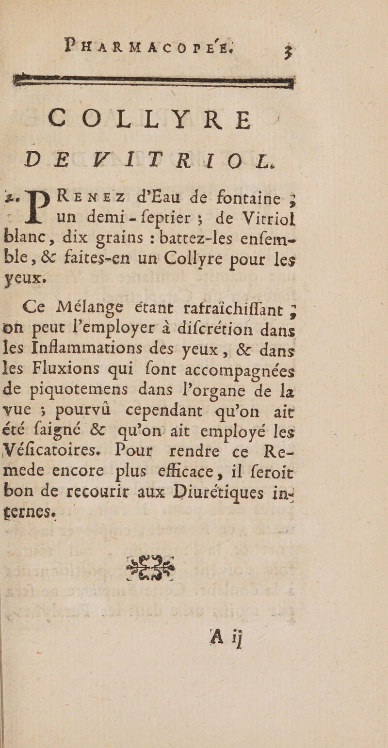 GOALITVEKR E D'ECUITT RU TOUL, ze TDRENEZ d'Eau de fontaine ; un demi-feptier ; de Vitriol blanc, dix grains : battez-les enfem- ble, &amp; faites-en un Collyre pour les yeux. Ce Mélange étant rafraïchiffant ; on peut l’employer à difcrétion dans les Inflammations des yeux, &amp; dans les Fluxions qui font accompagnées de piquotemens dans l’organe de la vue ; pourvi cependant qu’on ait été faigné &amp; qu’on ait employé les Véficatoires. Pour rendre ce Re- mede encore plus efficace, il feroit bon de recourir aux Diurétiques in: ternes. eat Ai