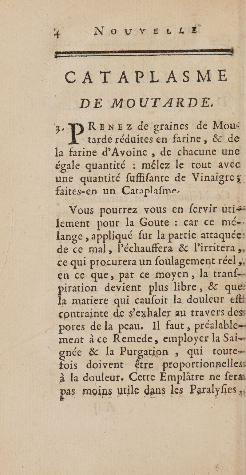 CATAPLASME DE MOUTARDE. Hp de graines de Mou: tarde réduites en farine, &amp; de la farine d’Avoine , de chacune une égale quantité : mêlez le tout avec une quantité fuffifante de Vinaigrez faites-en un Caraplafme. Vous pourrez vous en fervir-utiæ lement pour la Goute : car ce mé. lange , appliqué fur la partie attaquée: de ce mal, l’échauffera &amp; lirritera,, ce qui procurera un foulagement réel ,, en ce que, par ce moyen, la tranf- piration devient plus libre, &amp; que: la matiere qui caufoit la douleur eftt contrainte de s’exhaler au travers dess pores dela peau. Il faut , préalable ment àce Remede, employer la Sais gnée &amp; la Purgation , qui toute fois doivent être proportionnelless à la douleur. Cette Emplâtre ne feras pas moins utile dans les Paralyfies »,