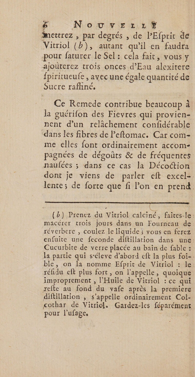 LES &amp; Novuver:rzrt | imettrez , par degrés , de VPEfprit de Vitriol (b), autant qu’il en faudra pour faturer le Sel: cela fait, vous y ajoùterez trois onces d'Eau alexitere {piritueufe , avec une égale quantité de Sucre rafliné. Ce Remede contribue beaucoup à la guérifon des Fievres qui provien- nent d’un relichement confidérable ‘dans les fibres de l’eftomac. Car com- me elles font ordinairement accom- » # n # pagnées de dégoüts &amp; de fréquentes naufées ; dans ce cas la Décoction dont je viens de parler eft excel- lente; de forte que fi l’on en prend s; .. {b) Prenez du Vitriol calciné, faites-le: macérer trois jours dans un Fourneau de réverbere , coulez le liquide ; vous en ferez enfuite une feconde diftillation dans une Cucurbite de verre placée au bain de fable : la partie qui s'éleve d’abord cft la plus foi-. ble, on la nomme Efprit de Vicriol : le réfidu eft plus fort, on l'appelle, quoique improprement , l'Huile de Vitriol : ce qui refte au fond du vafe après la premiere diftillation , s'appelle ordinairement Col- cothar de Vitriol, Gardez-les féparémene