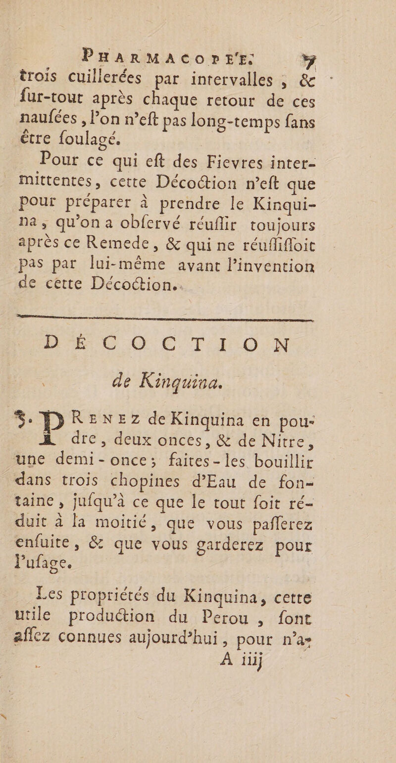 trois cuillerées par intervalles , &amp; fur-tout après chaque retour de ces naufées , l’on n’eft pas long-temps fans être foulagé. Pour ce qui eft des Fievres inter- mittentes, cette Décoction n’eft que Pour préparer à prendre le Kinqui- na, qu'on a obfervé réuflir toujours après ce Remede, &amp; qui ne réuflhifloit pas par lui-même avant l'invention de cette Décoction.. D ie Eu. Per DE © © C T } ON | de Kinquina. *%. RENEZ de Kinquina en pou- A dre, deux onces, &amp; de Nitre, une demi-once; faites-les bouillir dans trois chopines d'Eau de fon- taine , jufqu’à ce que le tout foit ré- duit à la moitié, que vous pañlerez enfuite, &amp; que vous garderez pour Pufage. Les propriétés du Kinquina, cette utile production du Perou , font affez connues aujourd’hui, pour n’a» À iii