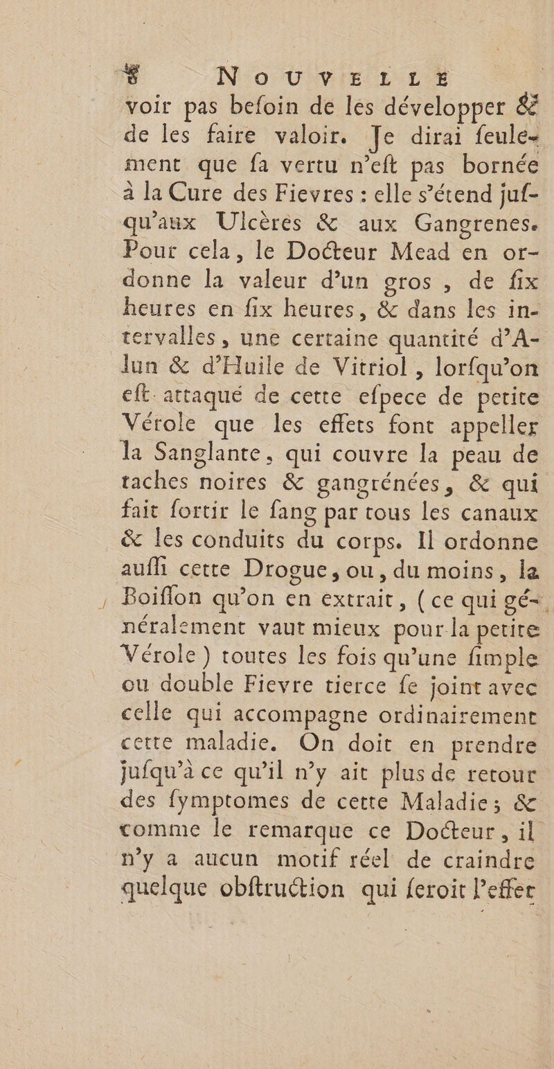voir pas befoin de les développer &amp; de les faire valoir. Je dirai feule- ment que fa vertu n’eft pas bornée à la Cure des Fievres : elle s’étend juf- qu'aux Ulcères &amp; aux Gangrenes. Pour cela, le Docteur Mead en or- donne la valeur d’un gros , de fix heures en fix heures, &amp; dans les in- tervalles, une certaine quantité d’A- lun &amp; d’Huile de Vitriol , lorfqu’on eft. attaqué de cette efpece de petite Vérole que les effets font appeller la Sanglante, qui couvre la peau de taches noires &amp; gangrénées, &amp; qui fait fortir le fang par tous les canaux &amp; les conduits du corps. Il ordonne aufh cette Drogue, ou, du moins, la Boiflon qu’on en extrait, (ce qui gé= néralement vaut mieux pour la petite Vérole) toutes les fois qu’une fimple ou double Fievre tierce fe joint avec celle qui accompagne ordinairement cette maladie. On doit en prendre jufqu’à ce qu’il n’y ait plus de retour des fymptomes de cette Maladie; &amp; comme le remarque ce Docteur, il n’y a aucun motif réel de craindre quelque obftruction qui {eroit effet