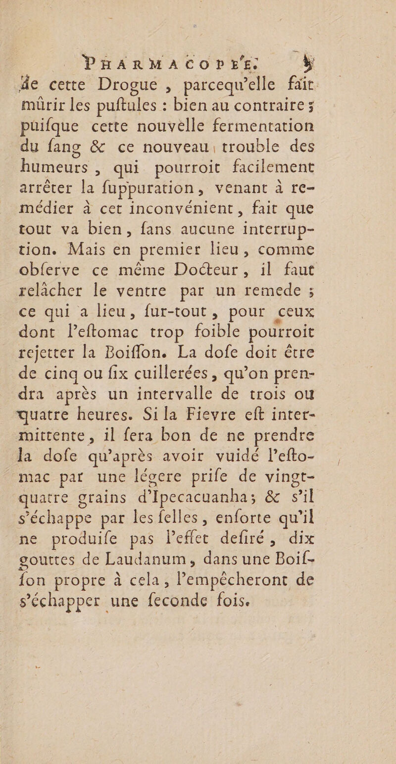 äe cette Drogue , parcequ’elle fait mürir les puftules : bien au contraire; püifque cette nouvelle fermentation du fang &amp; ce nouveau trouble des nets : qui pourroit facilement arrêter fe fuppuration, venant à re- médier à cet inconvénient, fait que tout va bien, fans aucune interrup- tion. Mais en premier lieu, comme obferve ce même Docteur, il faut relâcher le ventre par un remede ; ce qui a lieu, fur-tout, pour ceux dont ri trop foible pourroit rejetter la Boiflon. La dofe doit être de cinq ou fix cuillerées, qu’on pren- dra après un intervalle de trois ou quatre heures. Sila Fievre eft inter- mittente, il fera bon de ne prendre la dofe qu'après avoir vuidé l’efto- mac par une légcere prife de vingt- quatre grains d'Ipecacuanha ; &amp; sil s'échappe par les felles, enforte qu’il ne produife pas leffet defiré, dix gouttes de Laudanum, dans une Boif- fon propre à cela, D deroue de s’échapper une feconde fois.