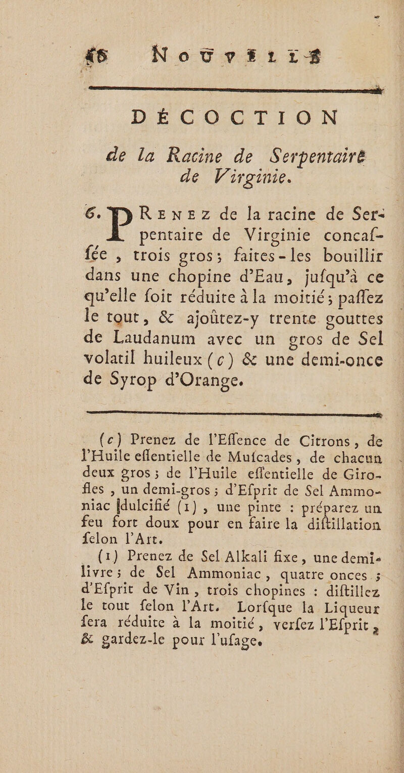 # Novtvriirs DÉCOCTION de la Racine de Serpenraire de Virginie. 6 MRENEZ de la racine de Ser- pentaire de Virginie concaf- fée , trois gros; faires-les bouillir dans une chopine d’Eau, jufqu’à ce qu’elle foit réduite à la moitié; pañlez le tout, &amp; ajoûtez-y trente gouttes de Laudanum avec un gros de Sel volatil huileux (c) &amp; une demi-once de Syrop d'Orange. : (c) Prenez de l'Effence de Citrons, de l’Huile eflentielle de Mufcades, de chacun deux 5ros ; de l'Huiïle eflentielle de Giro- fles , un demi-gros ; d’Efprit de Sel Ammo- niac fdulcifié (1) , une pinte : préparez un feu fort doux pour en faire la diftillation felon l'Art. (1) Prenez de Sel Alkali fixe, une demis . Jivres de Sel Ammoniac, quatre onces ; d'Efprit de Vin, trois chopines : diftillez le tout felon l'Art. Lorfque la Liqueur fera réduite à la moitié, verfez l'Efprit, &amp; gardez-le pour l'ufage.