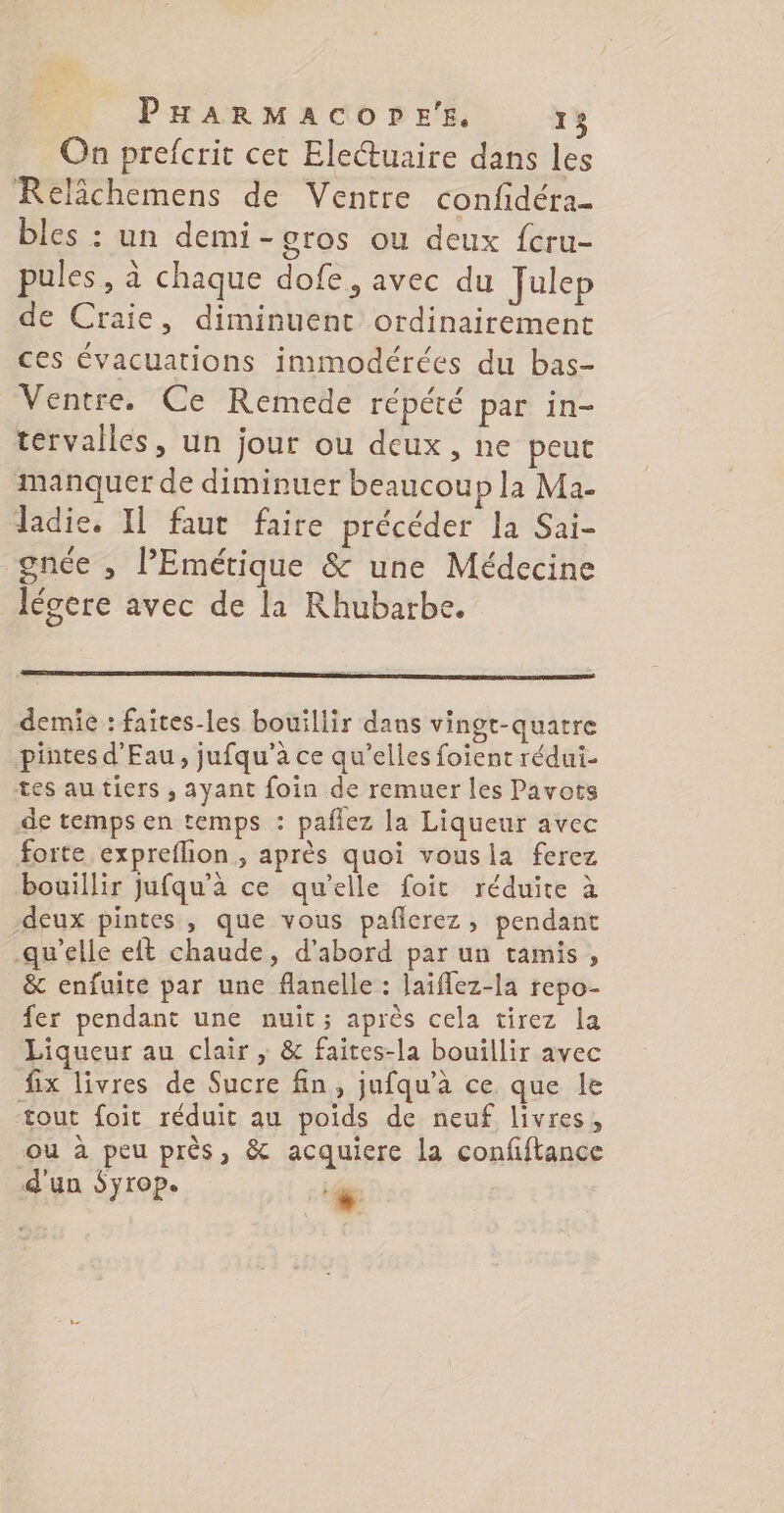 PHARMACOPE'E, 15 On prefcrit cet Electuaire dans les Relichemens de Ventre confidéra- bles : un demi-gros ou deux fcru- pules, à chaque dofe, avec du Julep de Craie, diminuent ordinairement ces évacuations immodérées du bas- Ventre. Ce Remede répété par in- tervalles, un jour ou deux, ne peut manquer de diminuer beaucoup la Ma- Jadie. Il faut faire précéder la Sai- gncée , PEmétique &amp; une Médecine légere avec de la Rhubarbe. demie : faites-les bouillir dans vingt-quatre pintes d'Eau, jufqu'à ce qu’elles foient rédui- tes autiers , ayant foin de remuer les Pavots de temps en temps : paflez la Liqueur avec forte expreflion, après quoi vousla ferez bouillir jufqu'à ce qu’elle foit réduite à deux pintes, que vous pañlerez, pendant qu’elle eft chaude, d’abord par un tamis, &amp; enfuite par une flanelle : laïflez-la repo- fer pendant une nuit; après cela tirez la Liqueur au clair ,; &amp; faites-la bouillir avec fix livres de Sucre fin, jufqu’à ce que le tout foit réduit au poids de neuf livres, ou à peu près, &amp; acquiere la confiftance d'un Syrop. #