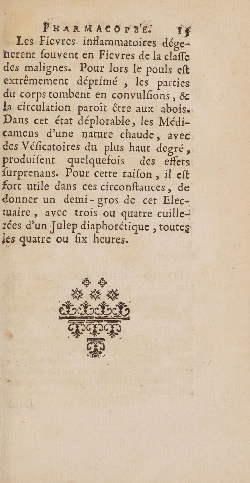 R PHARMACOrEE. rf . Les Fievres inflammatoires dége« herent fouvent en Fievres de la claffe des malignes. Pour lors le pouls eft extrêmement déprimé , les parties du corps tombent en convulfions, &amp; la circulation paroît être aux abois. Dans cet état déplorable, les Médi- camens d’une nature chaude, avec des Véficatoires du plus haut degré; produifent quelquefois des effets furprenans. Pour cette raifon , il eft fort utile dans ces circonftances, de donner un demi-gros de cet Elec- taire, avec trois ou quatre cuille- rées d’un Julep diaphorétique , toutes les quatre ou fix heures.