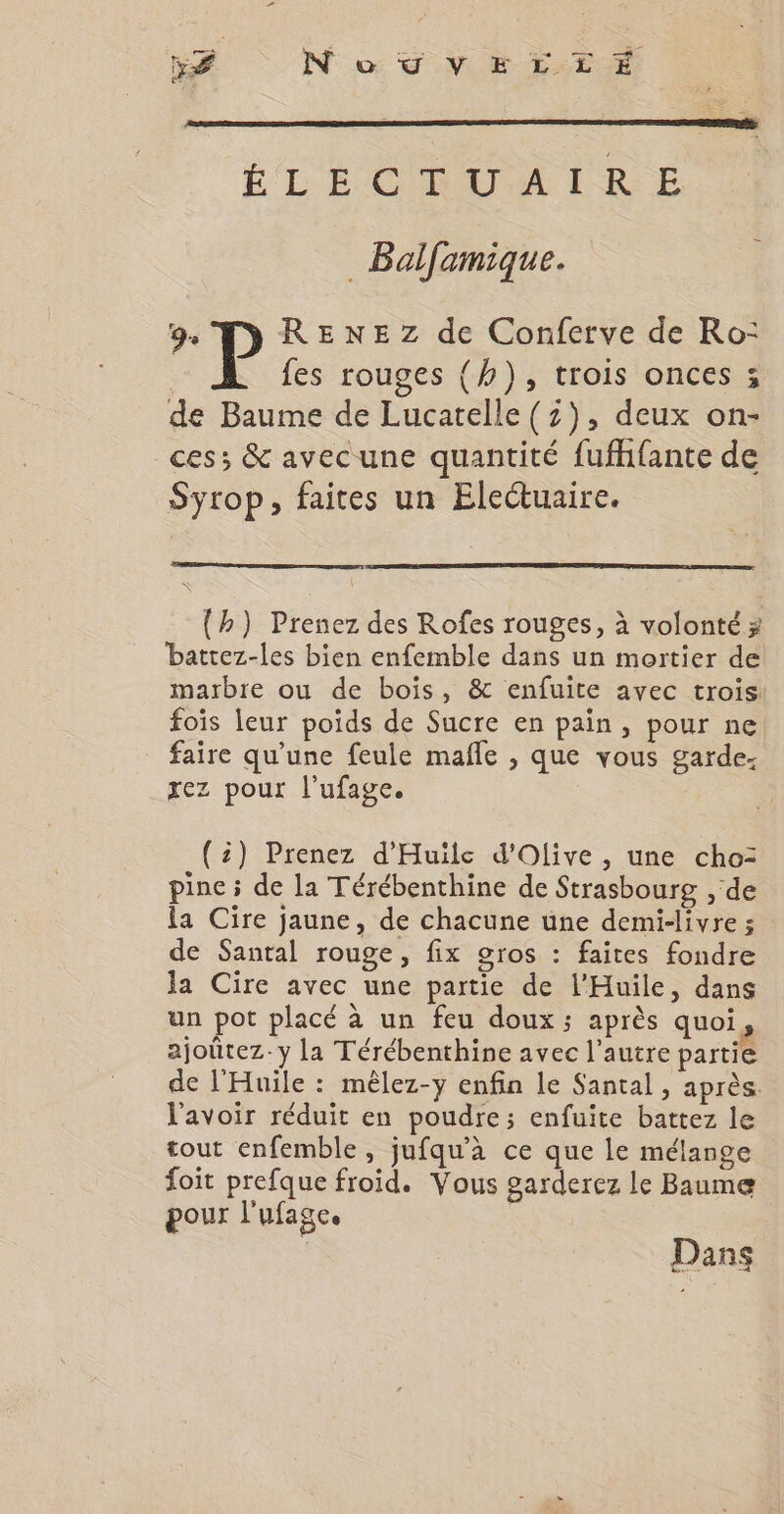 x NouvErztrÉ ÉLÉCGROUAILRE _ Bolfamique. 9e P RENEZ de Conferve de Ro: fes rouges (h), trois onces ; de Baume de Lucatelle (z), deux on- ces; &amp; avecune quantité fuffifante de Syrop, faites un Electuaire. (h) Prenez des Rofes rouges, à volonté >? battez-les bien enfemble dans un mortier de marbre ou de bois, &amp; enfuite avec trois foïs leur poids de Sucre en pain, pour ne faire qu’une feule mafle , que vous garde. xez pour l’ufage. (2) Prenez d'Huile d'Olive , une cho: pine ; de la Térébenthine de Strasbourg , de la Cire jaune, de chacune une demi-livre ; de Santal rouge, fix gros : faites fondre la Cire avec une partie de l’Huile, dans un pot placé à un feu doux ; après quoi, ajoûtez-y la Térébenthine avec l’autre partie de l'Huile : mêlez-y enfin le Santal , après. l'avoir réduit en poudre; enfuite battez le tout enfemble, jufqu’à ce que le mélange foit prefque froid. Vous garderez le Baume pour l'ufage. | | Dans