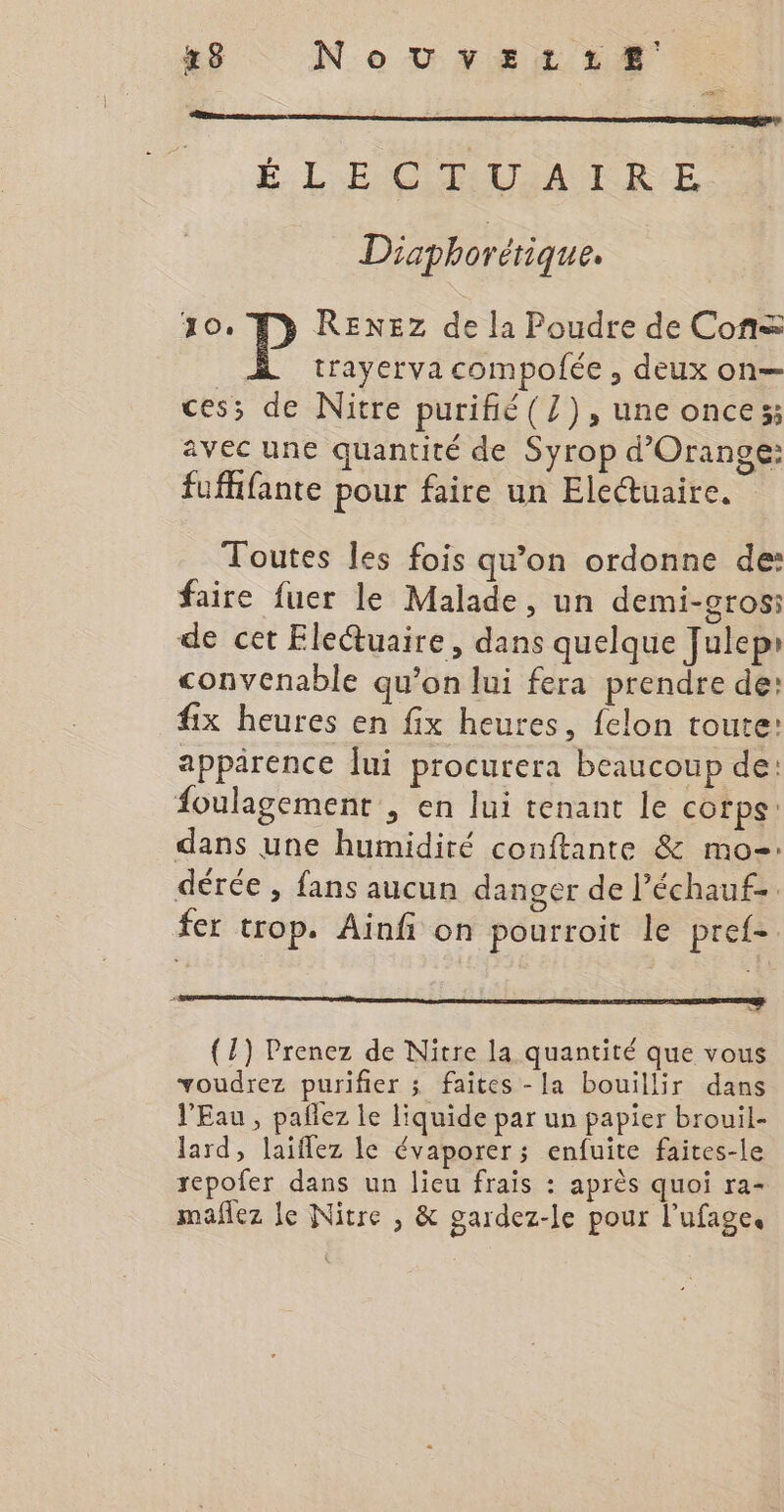 48 NoUvEetrtzreÆ É L'EGITAUSARRE Diaphorétique. Jo. RENEZ de la Poudre de Cons | trayerva compofée , deux on— ces; de Nitre purifié(Z), une onces; avec une quantité de Syrop d'Orange: fuffifante pour faire un Eleuaire. Toutes Îles fois qu’on ordonne de: faire fuer le Malade, un demi-grosi de cet Eletuaire, dans quelque Julep» convenable qu’on lui fera prendre de: fix heures en fix heures, felon toute: apparence lui procurera beaucoup de: foulagement , en lui tenant le corps dans une humidité conftante &amp; mo. dérée , fans aucun danger de l’échauf- fer trop. Ainfi on pourroit le pref- Gen TE — (7) Prenez de Nitre la quantité que vous voudrez purifier ; faites -la bouillir dans l'Eau , pañlez le liquide par un papier brouil- lard, laiflez le évaporer; enfuite faites-le repofer dans un lieu frais : après quoi ra- mañez le Nitre , &amp; gardez-le pour l’ufage.