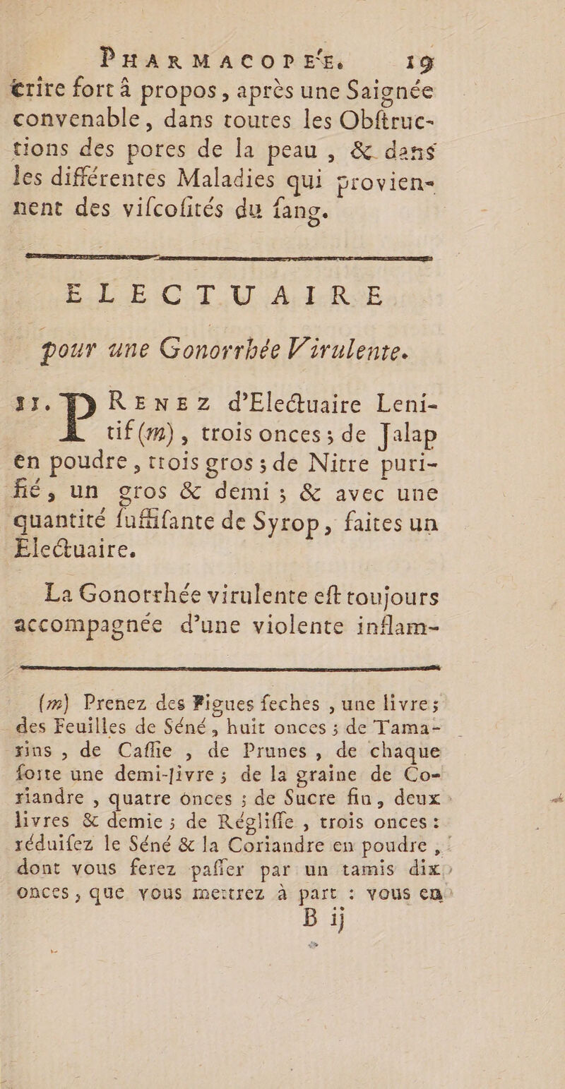 &amp;rire fort à propos, après une Saignée convenable, dans toutes les Obftruc- tions des pores de la peau , &amp; dans les différentes Maladies qui provien- nent des vifcofités du fang. LE CT VA L-RSE pour une Gonorrhée Virulente. LT. RENEZ d’Ele@uaire Leni- tif(m), trois onces ; de Jap en poudre, trois gros ; de Nitre puri- fé, un gros &amp; demi ; &amp; avec une quantité fufifante de Syrop, faites un Ele@uaire. La Gonorrhée virulente eft toujours accompagnée d’une violente inflam- (”) Prenez des Figues feches , une livre; des Feuilles de Séné, huit onces ; de Tama- ins , de Caflie , de Prunes , de chaque foite une demi-Jivre ; de la graine de Co- livres &amp; demie ; de Régliffe , trois onces: onces , que vous meïtrez à part : VOUS Cm B ij ! #