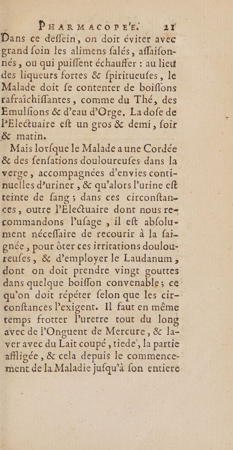 Dans ce deflein, on doit éviter avec grand foin les state falés, affaifon- nés , ou qui puiflent échauffer : au lie des liqueurs fortes &amp; fpiritueufes, le Malade doit fe contenter de boiflons rafraïichiffantes, comme du Thé, des Emulfons &amp; d’eau d’Orge, La tof de PEleétuaire eft un gros &amp; demi , foir &amp; matin. Mais lorfque le Mat aune Cordée &amp; des fenfations douloureufes dans la vérge, accompagnées d’envies conti- nuelles d’uriner , &amp; qu’alors urine eft teinte de fang ; dans ces circonftan- ces, outre l’Eleétuaire dont nous re< commandons lufage , il eft abfolu- ment néceflaire de recourir à la fai gnée , pour ôter ces irritations doulou- reufes, &amp; d’employer le Laudanum, dont on doit prendre vingt gouttes dans quelque boiflon convenable; ce qu'on doit répéter felon que les cir- conftances l’exigent. 11 faut en même temps frotter Moéecte tout du long avec de POnguent de Mercure, &amp; la- ver avec du Lait coupé , tiede’, la partie affligée , &amp; cela depuis le commence- ment de [a Maladie jufqu’à fon entiere