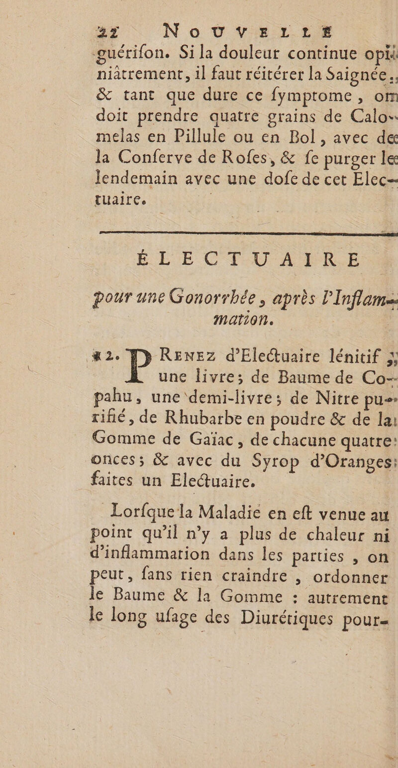 guérifon. Si la douleut continue opii niatrement, il faut réitérer la Saignée.. &amp; tant que dure ce fymptome, or doit prendre quatre grains de Calo melas en Pillule ou en Bol, avec de la Conferve de Rofes, &amp; fe purger le lendemain avec une dofe de cet Elec tuaire. É LE CT-U À L'ILE pour une Gonorrhée, après l’Inflam= mation. M2. Fp RENEZ d’Electuaire lénitif &amp; Lie une livre; de Baume de Co-- pahu, une demi-livre; de Nitre pu» rifié, de Rhubarbe en poudre &amp; de lai Gomme de Gaïac, de chacune quatre: oncess &amp; avec du Syrop d’Oranges: faites un Electuaire, Lorfque la Maladie en eft venue au point qu’il n’y a plus de chaleur ni d’inflammation dans les parties , on peut, fans rien craindre , ordonner le Baume &amp; la Gomme : autrement le long ufage des Diurériques pour