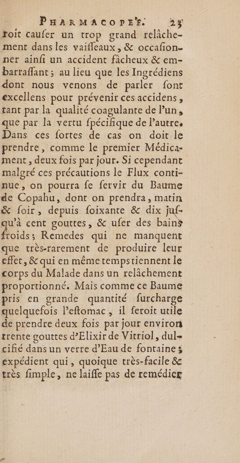 roit caufer un trop grand relâche- ment dans les vaifleaux, &amp; occafion. ner ainfi un accident fâcheux &amp; em- barraflant ; au lieu que les Ingrédiens dont nous venons de parler font excellens pour prévenir ces accidens, tant par la qualité coagulante de Pun, que par la vertu fpécifique de Pautre. Dans ces fortes de cas on doit le prendre, comme le premier Médica- ment , deux fois par jour. Si cependant malgré ces précautions le Flux conti- nue, on pourra fe fervir du Baume de Copahu, dont on prendra, matin &amp; foir, depuis foixante &amp; dix juf- qu'à cent gouttes, &amp; ufer des bain froids; Remedes qui ne manquent que très-rarement de produire leur effet, &amp; qui en même tempstiennent le corps du Malade dans un relichement proportionné. Mais comme ce Baume pris en grande quantité furcharge quelquefois Peftomac, il feroit utile de prendre deux fois par jour environ trente gouttes d’Elixir de Vitriol, dul- cifié dans un verre d'Eau de fontaine; expédient qui, quoique très-facile &amp; très fimple, ne laifle pas de remédicg