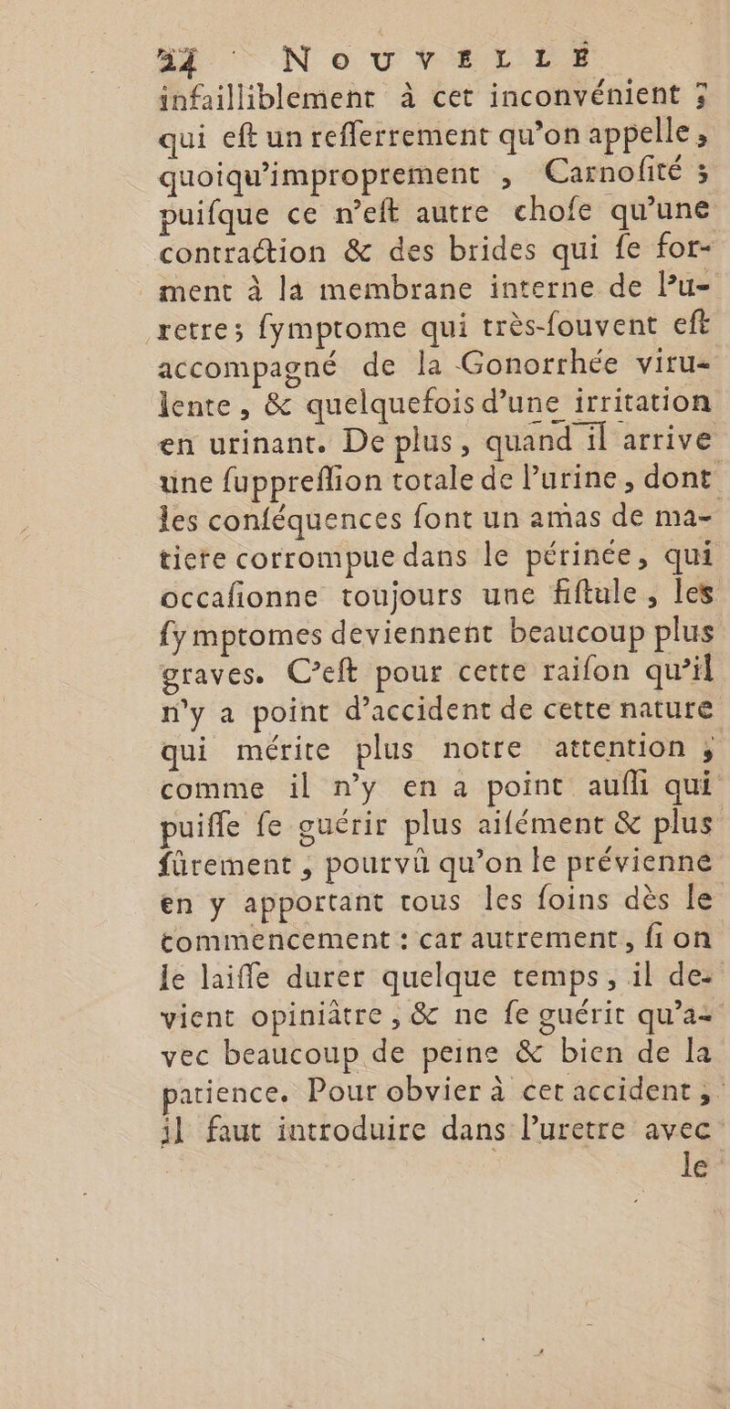 infailliblement à cet inconvénient 3 qui eft un reflerrement qu’on appelle ; quoiqu’improprement , CEarnofité 3 puifque ce n’eft autre chofe qu’une contraction &amp; des brides qui fe for- _ ment à la membrane interne de lu- retre; fymptome qui très-fouvent eft accompagné de la Gonorrhée viru- lente, &amp; quelquefois d’une irritation en urinant. De plus, quand il arrive une fuppreflion totale de l'urine, dont les conféquences font un amas de MA ticre corrompue dans le périnée, qui occafionne toujours une fiftule, les {y mptomes deviennent beaucoup plus graves. Ceft pour cette raifon qu’il n'y a point d'accident de cette nature qui mérite plus notre attention ;, comme il n’y en a point aufli qui puifle fe cuérir plus aifément &amp; plus fürement , pourvû qu’on Île prévienné en y apportant tous les foins dès le tommencement : car autrement, fi on le laiffe durer quelque temps, il de: vient opiniâtre , &amp; ne fe guérit qu'a vec beaucoup de peine &amp; bien de la atience. Pour obvier à cet accident, il faut introduire dans Puretre avec le: