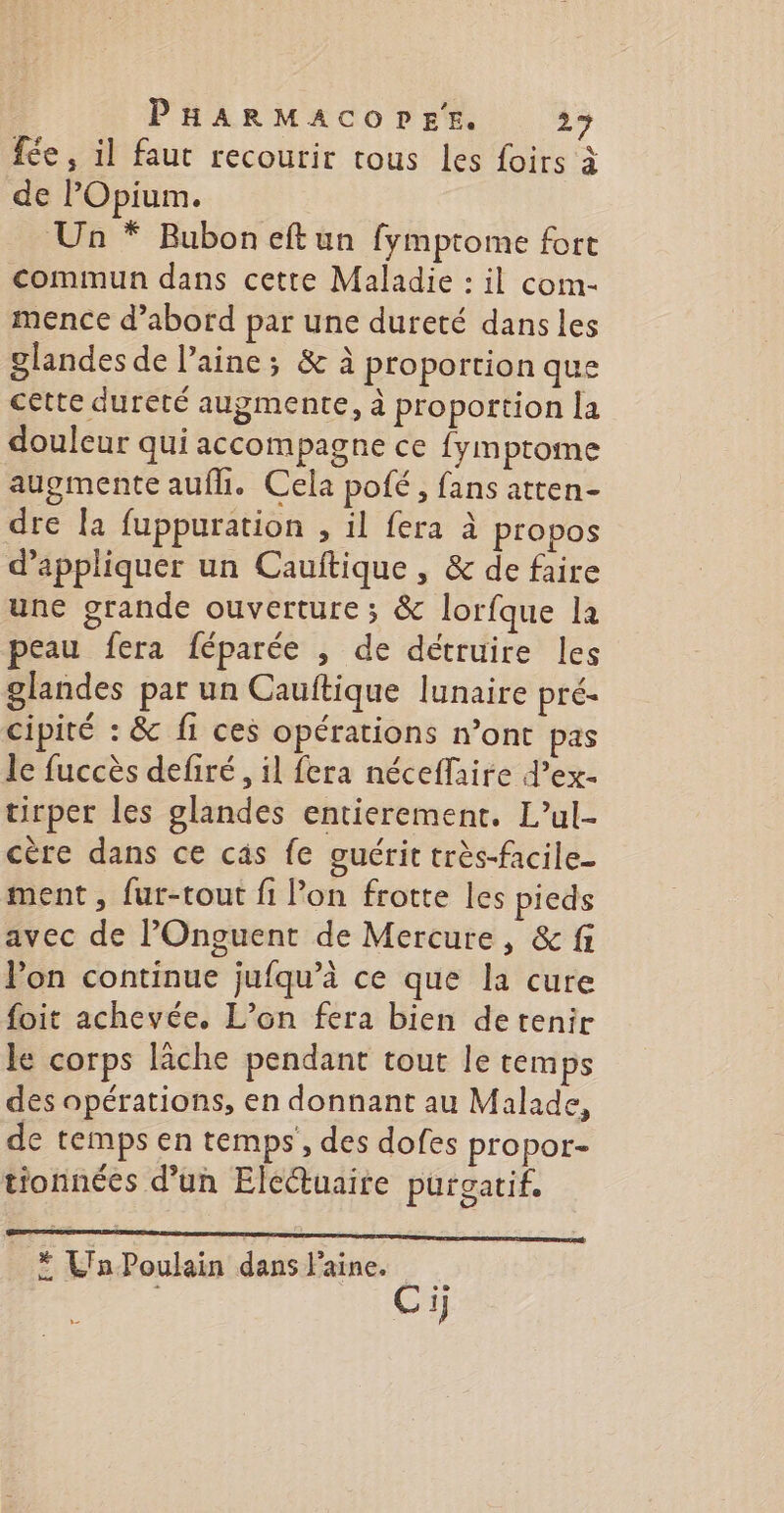 fée, il faut recourir tous les foirs à de POpium. Un * Bubon eftun fymptome fort commun dans cette Maladie : il com- mence d’abord par une dureté dans les glandes de laine; &amp; à proportion que cette dureté augmente, à proportion la douleur qui accompagne ce {ymptome augmente aufh. Cela pofé, fans atten- dre la fuppuration , il fera à propos d'appliquer un Cauftique , &amp; de faire une grande ouverture ; &amp; lorfque la peau fera féparée , de détruire les glandes par un Cauftique lunaire pré- cipité : &amp; fi ces opérations mont pas le fuccès defiré, il fera néceflaire d’ex- tirper les glandes entierement. L’ul- cère dans ce câs fe guérit très-facile- ment, fur-tout fi l’on frotte les pieds avec de POnguent de Mercure, &amp; fi Pon continue jufqu’à ce que la cure foit achevée. L’on fera bien detenir le corps lâche pendant tout le temps des opérations, en donnant au Malade, de temps en temps, des dofes propor- tionnées d’un Elcétuaire purgatif. * Ln Poulain dans laine. Ci