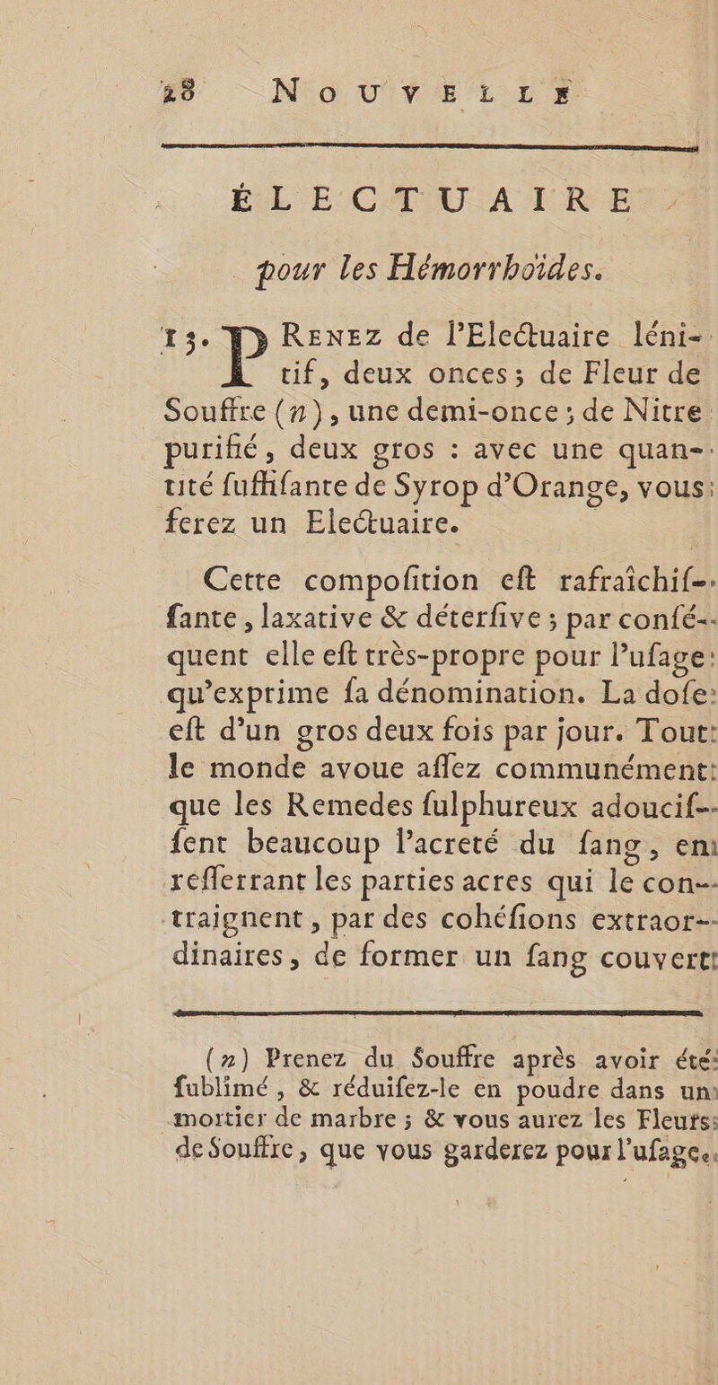 ÉL E CTU A TRE pour les Hémorrhoïdes. 13. P RENEZ de l’Eleétuaire léni- tif, deux onces; de Fleur de Souffre (n}), une demi-once; de Nitre purihé, deux gros : avec une quan-: uté fufhfante de Syrop d'Orange, vous: ferez un Electuaire. Cette compolition eft rafraichif. fante , laxative &amp; déterfive ; par confé-- quent elle eft très-propre pour Pufage: qu’exprime fa dénomination. La dofe: eft d’un gros deux fois par jour. Tout: le monde avoue aflez communément: que les Remedes fulphureux adoucif- fent beaucoup lPacreté du fang, em refferrant les parties acres qui le con-- traignent , par des cohéfions extraor-- dinaires, de former un fang couvert! (#) Prenez du Souffre après avoir été: fublimé , &amp; réduifez-le en poudre dans un: -mortier de marbre ; &amp; vous aurez les Fleufs: de Souffre, que vous garderez pour l’ufage.,