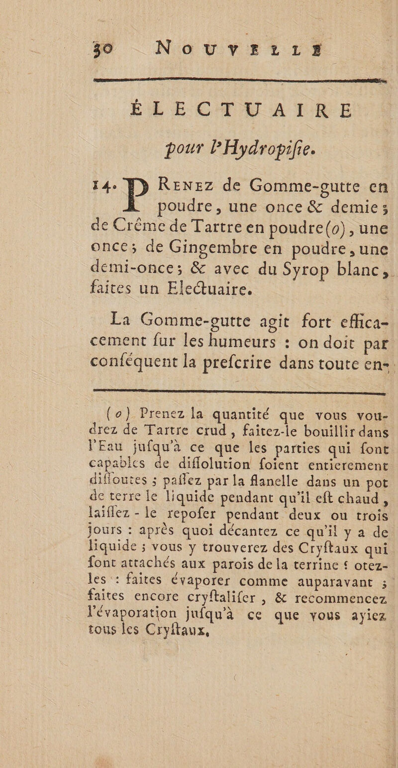 ÉLECTEATRE pour PHydropifie. 14. RENEZ de Gomme-outte en poudre, une once &amp; demie; de Crême de Tartre en poudre(o), une once; de Gingembre en poudre, une demi-once; &amp; avec du Syrop blanc, faites un Electuaire. La Gomme-eutte agit fort efhica- cement fur les humeurs : on doit par conféquent la prefcrire dans toute en-. (o) Prenez la quantité que vous vou- drez de Tartre crud , faitez-le bouillir dans l'Eau jufqu'à ce que les parties qui font capables de diflolution foient entierement difloutes ; paflez par la flanelle dans un pot de terre le liquide pendant qu’il eft chaud, laiflez - le repofer pendant deux ou trois jours : après quoi décantez ce qu’il y a de liquide ; vous y trouverez des Cryftaux qui font attachés aux parois de la terrine £ otez- les : faites évaporer comme auparavant 3 faites encore cryftalifer , &amp; recommencez l'évaporation jufqu'à ce que vous ayiez tous les Cryftaux,