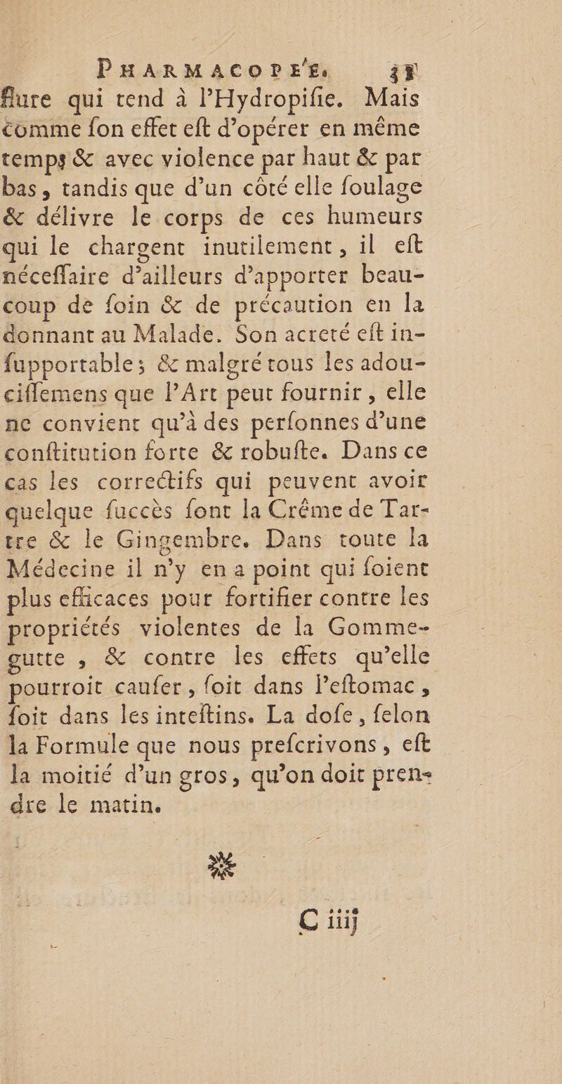 flure qui tend à l'Hydropifie. Mais comme fon effet eft d'opérer en même temps &amp; avec violence par haut &amp; par bas, tandis que d’un côté elle foulage &amp; délivre le corps de ces humeurs qui le chargent inutilement, il eft néceffaire d’ailleurs d'apporter beau- coup de foin &amp; de précaution en FE donnant au Malade. Son acreté eft in- fupportable; &amp; malgré tous les adou- ciflemens que PArt peut fournir, elle ne convient qu’à des perfonnes d’une conftitution forte &amp; robufte. Dans ce cas les correctifs qui peuvent avoir quelque fuccès font la Crême de Tar- tre &amp; le Gingembre. Dans toute la Médecine il n'y en a point qui foient plus efficaces pour fortifier contre les propriétés violentes de la Gomme- gutte , &amp; contre Lies <effets qu'elle: pourroit caufer , {oit dans leftomac, foit dans lesinteitins. La dofe, felon la Formule que nous prefcrivons, eft la moitié d’un gros, qu’on doit pren dre le matin. ES C iii