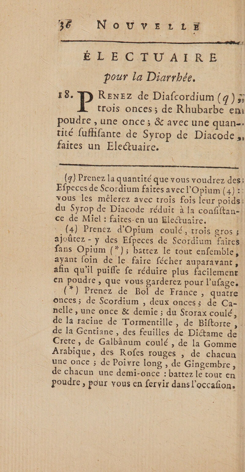 sé Nouverzrtrr# ÉLÉECŒQUAIRE pour la Diarrhée. 18. P RENEZ de Diafcordium (q) 3 trois onces ; de Rhubarbe em poudre , une once; &amp; avec une quan. tité fufhfante de Syrop de Diacode,, faites un Eleétuaire. (4) Prenez la quantité que vous voudrez des: Efpeces de Scordium faites avecl'Opinm (4) :: vous Îes mêlerez avec trois fois leur poids: du Syrop de Diacode réduit à la confiftan- ce de Miel : faites-en un Electuaire. (4) Prenez d'Opium coulé, trois gros ; ajoûtez - y des Efpeces de Scordium faires fans Opium (*); battez le tout enfemble, ayant foin de le faire fécher auparavant, afin qu’il puifle fe réduire plus facilement en poudre , que vous garderez pour l'ufage, (*) Prenez de Bol de France, quatre onces; de Scordium , deux onces: de Ca- nelle , une once &amp; demie ; du Storax coulé, de la racine de Tormentille, de Biftorte A. de la Gentiane , des feuilles de Diétame de Crete, de Galbânum coulé , de la Gomme Arabique, des Rofes rouges | de chacun une once ; de Poivre long , de Gingembre, de chacun une demi-once : battez le tout en poudre, pour vous en fervir dans l'occafion.