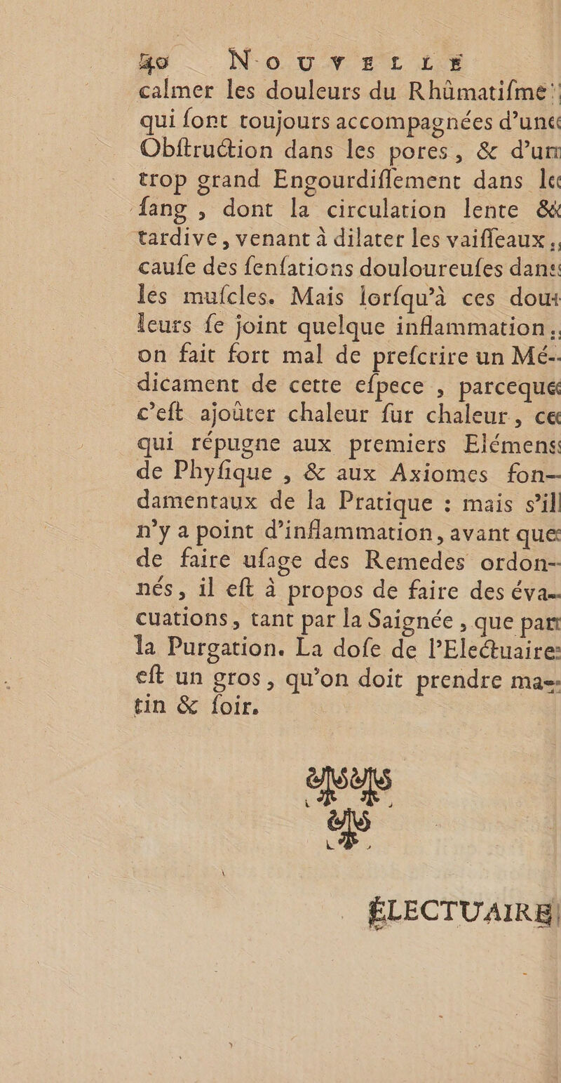 go _NouvritLtre calmer les douleurs du Rhümatifme: qui font toujours accompagnées d’un Obftruction dans les pores, &amp; dur trop grand Engourdiflement dans lc {ang , dont la circulation lente &amp; tardive, venant à dilater les vaifleaux. caufe des fenfations douloureufes dans. les mufcles. Mais lorfqu’à ces doux leurs fe joint quelque inflammation. on fait fort mal de prefcrire un Mé- dicament de cette efpece , parceque c’eft ajoûter chaleur fur chaleur, ce qui répugne aux premiers Elémens de Phyfique , &amp; aux Axiomes fon- damentaux de la Pratique : mais s’il n’y a point d’inflammation, avant que de faire ufage des Remedes ordon- nés, il eft à propos de faire des éva.. cuations, tant par la Saignée , que pan la Purgation. La dofe de l’Eleuaire: eft un gros, qu’on doit prendre mas tin &amp; foir. L _ ÉLECTUAIRE,