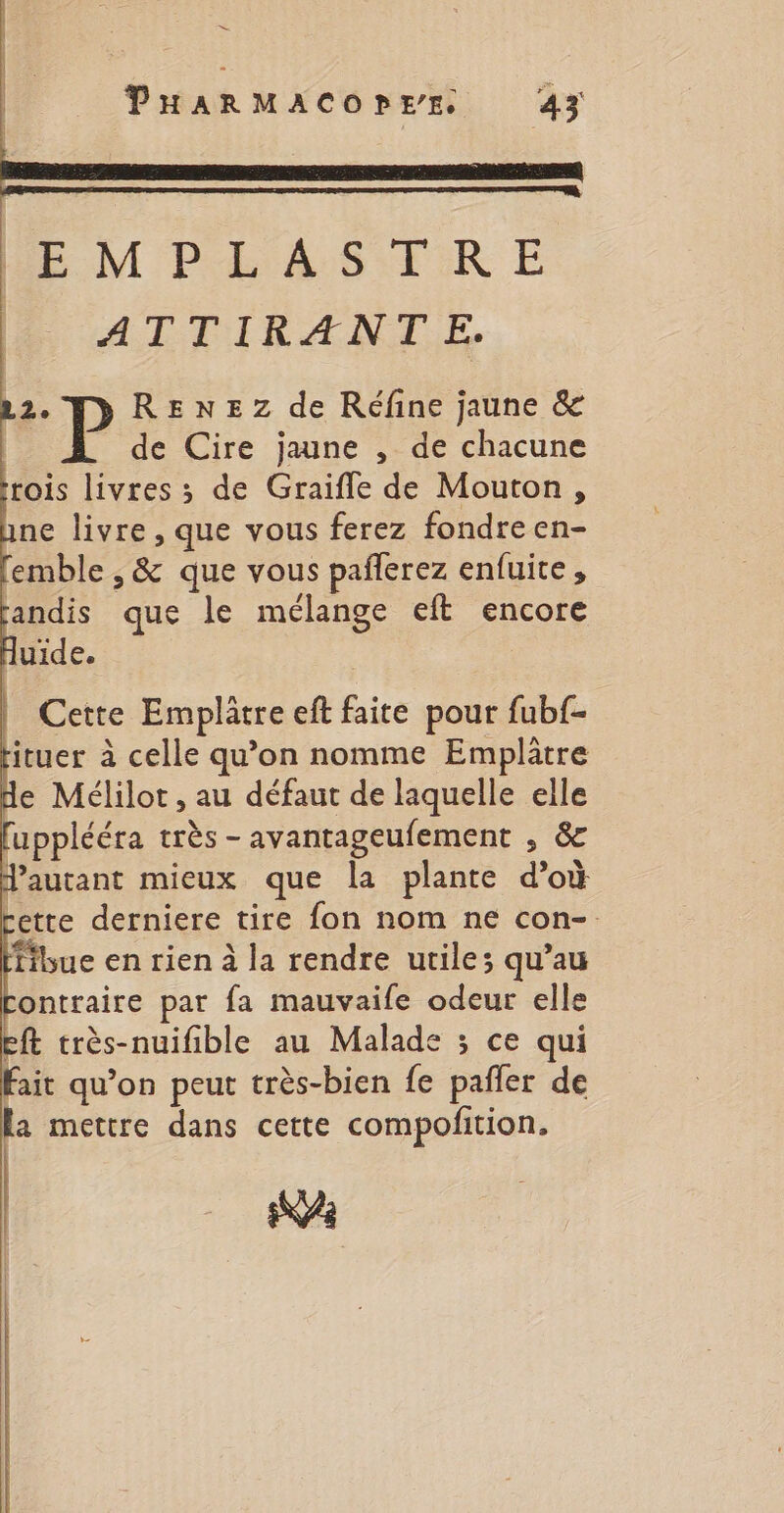 S PHARMACOPEE 43 EMPLASTRE _ ATTIRANTE. 2. RENEZ de Réfine jaune &amp; de Cire jaune , de chacune rois livres ; de Graifle de Mouton, ne livre, que vous ferez fondre en- emble , &amp; que vous pañlerez enfuite, andis que le mélange eft encore Cette Emplâtre eft faite pour fubf- ituer à celle qu’on nomme Emplatre de Mélilot , au défaut de laquelle elle [upplééra très -avantageufement , &amp; autant mieux que la plante d’où cette derniere tire fon nom ne con-. fibue en rien à la rendre utile; qu’au ontraire par fa mauvaife odeur elle eft très-nuifible au Malade 3 ce qui Fait qu’on peut très-bien fe pañler de la mettre dans cette compofition. Ka