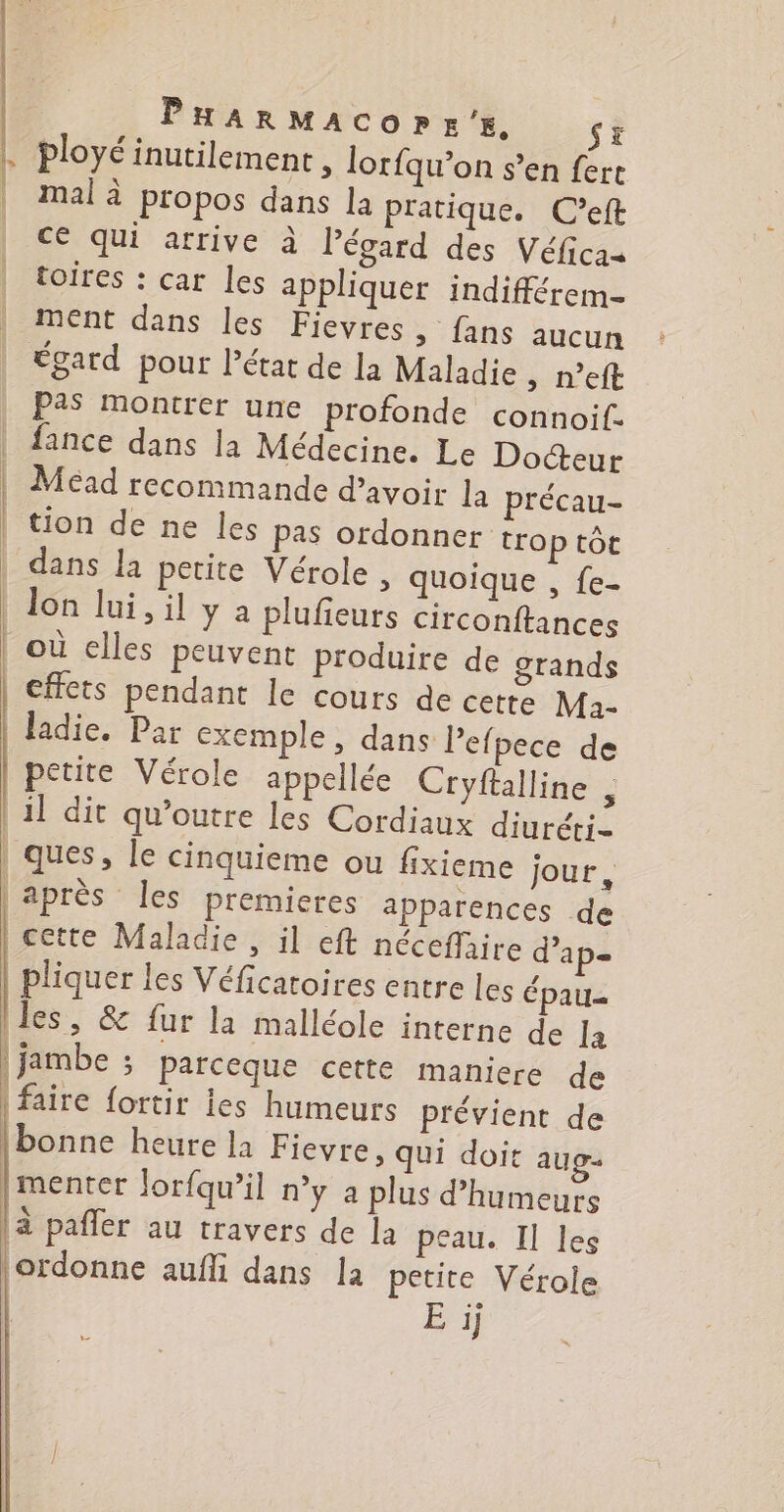 PHAaRMAcorE'E, St | ployé inutilement, lorfqu’on s’en fere | malà propos dans la pratique. C’eft | ce qui arrive à Pégard des Véficas toires : car les appliquer indifférem- ment dans les Fievres > fans aucun toard pour état de la Maladie , n’eft Pas Montrer une profonde connoif. | fance dans Ja Médecine. Le Docteur Méad recommande d’avoir la précau- tion de ne les pas ordonner trop tôt | dans la petite Vérole > Quoique , {e- Jon lui, il y a plufieurs circonftances | où elles peuvent produire de grands | effets pendant le cours de cette Maà- | Jadie. Par exemple, dans Pefpece de petite Vérole appelée Cryftalline , | 1] dit qu’outre Les Cordiaux diuréti- ques, le cinquieme ou fixieme jour, après les premieres apparences de cette Maladie , il eft néceffaire d’ap= pliquer les Véficatoires entre les épau= iles, &amp; fur la malléole interne de la | jambe ; parceque cette maniere de faire fortir les humeurs Prévient de [bonne heure la Fievre, qui doit aug. menter Jorfqu’il ny a plus d’humeurs |à pañler au travers de la peau. Il les ordonne aufli dans la petite Vérole E ij (| |