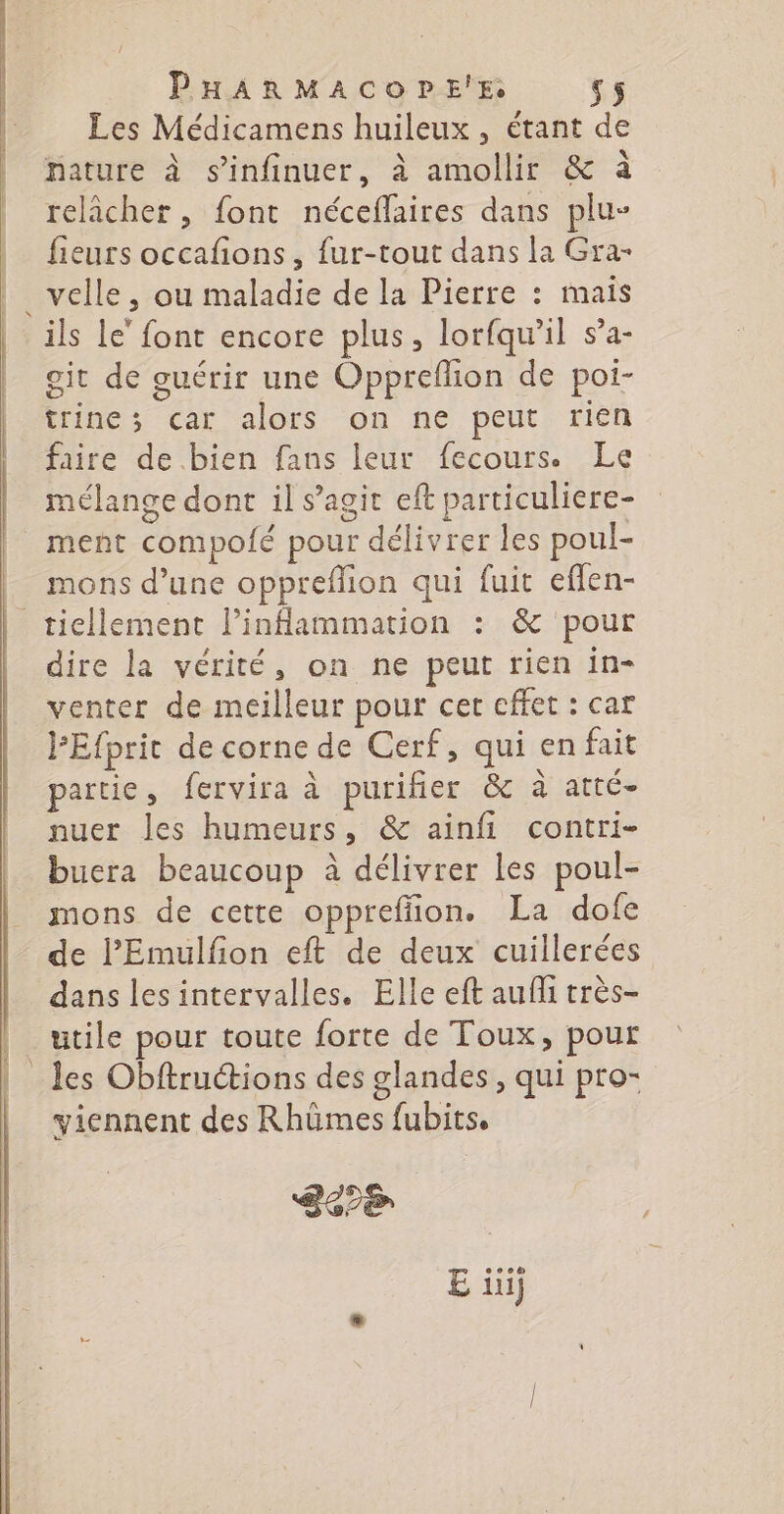 Rd tt RE T7 Les Médicamens huileux , étant de re \ 5° \ , 4 nature à s’infinuer, à amollir &amp; à relâcher, font néceflaires dans plu- fieurs occafons, fur-tout dans la Gra- velle, ou maladie de la Pierre : mais git de guérir une Oppreflion de poi- trine; car alors on ne peut rien faire de bien fans leur fecours. Le mélange dont il s’agit eft particuliere- ment compolé pour délivrer les poul- mons d’une oppreflion qui fuit efflen- dire la vérité, on ne peut rien in- venter de meilleur pour cer effet : car PEfpric de corne de Cerf, qui en fait partie, fervira à purifier &amp; à atté- nuer les humeurs, &amp; ainfi contri- buera beaucoup à délivrer les poul- mons de cette oppreffion. La dofe de l’'Emulfion eft de deux cuillerées dans lesintervalles. Elle eft auf très- utile pour toute forte de Toux, pour les Obftructions des glandes, qui pro- viennent des Rhümes fubits. Se