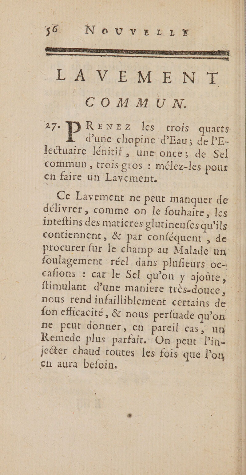 58 Nouvztizix LAVEMENT COMMUN 27e RENEZ Îles trois quarts d’une chopine d'Eau; de l’E- lectuaire lénitif, une once; de Sel CoMmMUN , trois gros : mêlez-les pour en faire un Lavement. Ce Lavement ne peut manquer de délivrer , comme on le fouhaite, les inteftins des matieres olutineufes qu'ils contiennent, &amp; par conféquent , de procurer fur le champ au Malade un foulagement réel dans plufieurs oc- cafions : car le Sel qu’on y ajoûte, ftimulant d’une maniere très-douce, nous rendinfailliblement certains de {on efficacité, &amp; nous perfuade qu’on ne peut donner, en pareil cas, un Remede plus parfait. On peut lin- jecter chaud toutes les fois que l’on en ayra befoin.