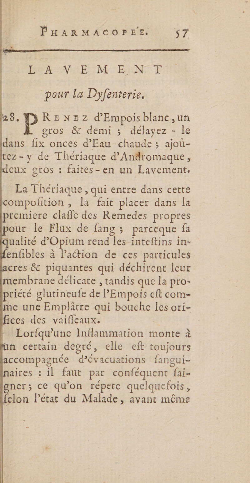 RAS NS ENUME ENT pour la Dyfenterie. 28. RENEZ d'Empois blanc,un | gros &amp; demi 3 délayez - le dans fix onces d'Eau chaude ; ajoù- tez-y de Thériaque d’Andromaque, deux gros : faites-en un Lavement. | La Thériaque, qui entre dans cette compofition , la fait placer dans la premiere claffe des Remedes propres pour le Flux de fang 3 parceque fa qualité d’Opium rend les inteftins in- fenfibles à Paction de ces particules acres &amp; piquantes qui déchirent leur membrane délicate , tandis que la pro- priété glutineufe de PEmpois eft com- Ime une Emplâtre qui bouche les ori- ces des vaifleaux. Lorfqu'une Inflammation monte à ün certain degré, elle eft toujours accompagnée d’évacuations fangui- naires : il faut par conféquent fai- lgner; ce qu'on répete quelquefois, felon l’état du Malade, avant même di