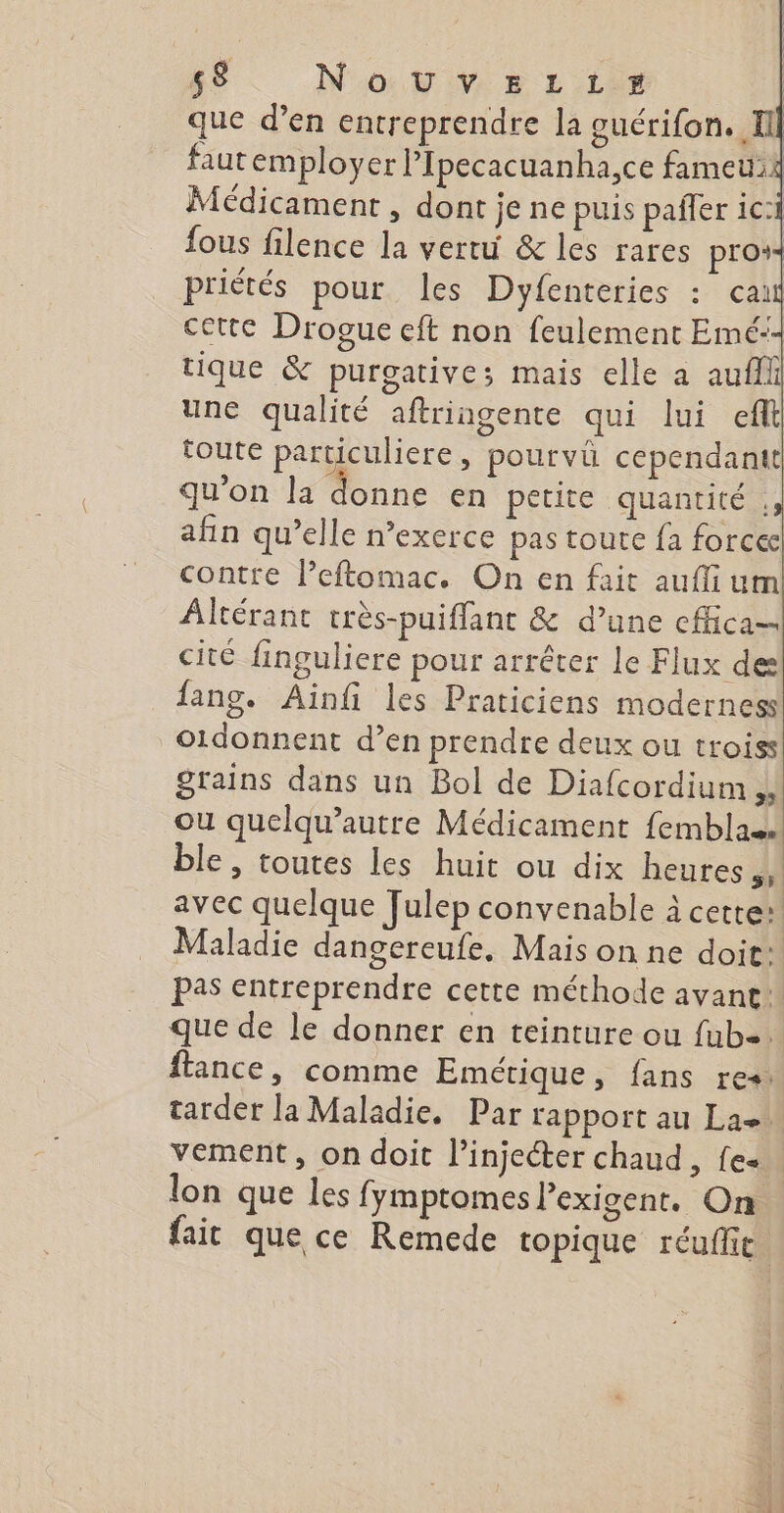 65 Nov» Lie | que d’en entreprendre la guérifon. I faut employer l’Ipecacuanha,ce fameu2 | Médicament, dont je ne puis pañler ic: fous filence la vertu &amp; les rares pro“ priétés pour les Dyfenteries : cai cette Drogue eft non feulement Emé:- tique &amp; purgative; mais elle a aufli une qualité aftringente qui lui eft toute particuliere, pourvü cependant qu’on la donne en petite quantité , afin qu’elle n’exerce pas toute fa forcec contre l’eftomac. On en fait auffium Alcérant très-puiffant &amp; d’une cfica- cité finguliere pour arrêter le Flux de lang. Ainfi les Praticiens modernes o1donnent d’en prendre deux ou troiss grains dans un Bol de Diafcordium E ou quelqu’autre Médicament femblas ble, toutes les huit ou dix heures hi avec quelque Julep convenable à cette: Maladie dangereufe, Mais on ne doit: Pas entreprendre cette méthode avant: que de le donner en teinture ou fub+. ftance, comme Emétique, fans res. tarder la Maladie, Par rapport au La vement, on doit l’injecter chaud, fe« lon que les fymptomes l’exigent. On fait que ce Remede topique réuffit.