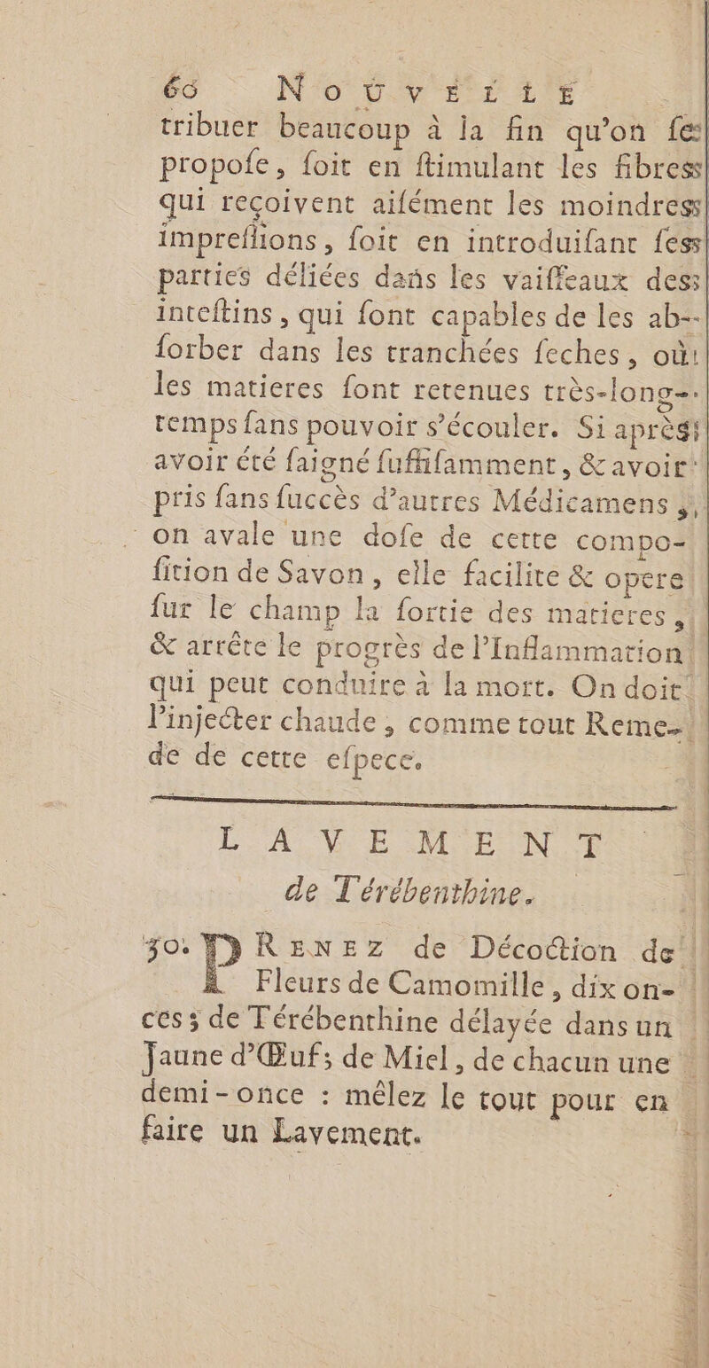 66 NO EEE LITE tribuer beaucoup à ja fin qu’on {es| propofe, foit en ftimulant les fibres! qui reçoivent aifément les moindres] impreflions , foit en introduifant fess! parties déliées dans les vaiffeaux dess| inteftins , qui font capables de les ab--| forber dans les tranchées feches, où! les matieres font retenues très-long-.| temps fans pouvoir s’écouler. Si aprèsi avoir été faigné fuffifamment, &amp; avoir! pris fans fuccès d’autres Médicamens on avale une dofe de cette compo- fition de Savon, elle facilite &amp; opere fur le champ la fortie des maticres M &amp; arrête le progrès de l’Inflammation. qui peut conduire à la mort. On doit. Pinjeéter chaude , comme tout Reme..! de de cette efpece. LA VE D ENS | de T'érébenthine. M 30. TDRENEZ de Décottion del Fleurs de Camomille, dix on- ! ces ; de Térébenthine délayée dansun ‘| Jaune d’Œuf; de Miel, de chacun une à] demi-once : mêlez le tout pour en : faire un Lavement. nl