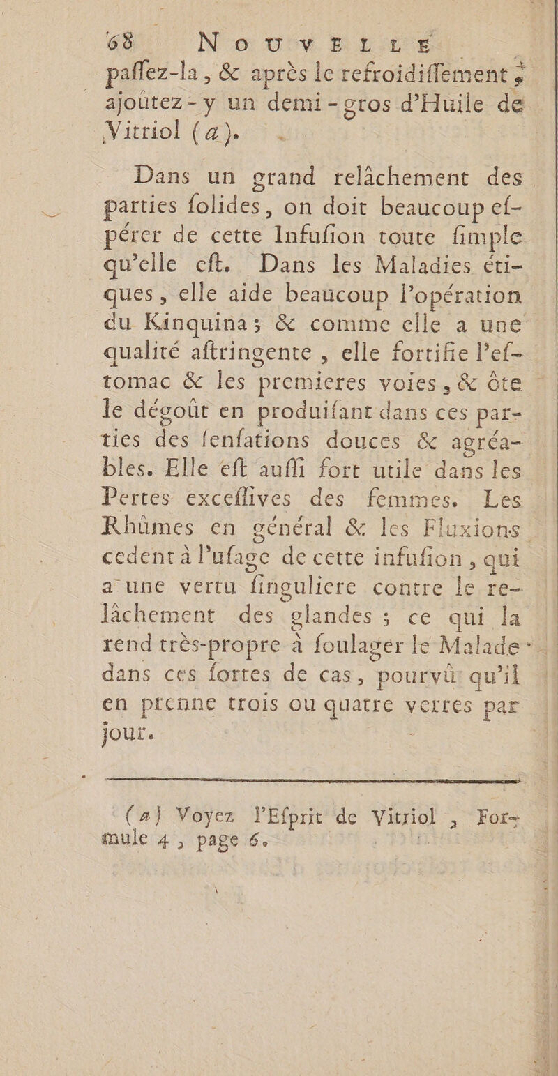 pañfez- -la , &amp; après le refroidiffement ; ajoutez-y un demi-gros d'Huile de Vitriol CAT Dans un grand relächement des. parties Phidee: on doit beaucoup ef- pérer de cette ho toute fimple qu'elle eft. Dans les Maladies éti- ques, elle aide beaucoup l'opération du Kinquina ; &amp; comme elle a une qualité aftringente , elle fortifie l’ef- tomac &amp; Îles premieres voies, &amp; Ôte le dégoût en produifant dans ces par- ties des fenfations douces &amp; agréa- bles. Elle eft aufli fort utile dans les Pertes exceflives des femmes. Les Rhümes en général &amp; les FI luxions cedent à Pufage de cette infufon, qui a une vertu fingulicre contre le, re- Jâchement des glandes s ce our rend très-propre à foulager le Malade: dans ces fortes de cas, pourvü qu’il en prenne trois Ou quatre verres par jour. - (a) Voyez l'Efprit de VA For- mule 4 , page 6.