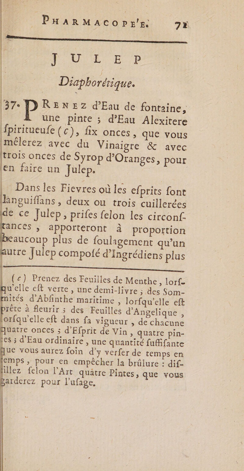 ue Diaphorétique. 37° DRENEZ d'Eau de fontaine, | une pinte ; d'Eau Alexitere Âpiritueufe (c), fix onces, que vous imélerez avec du Vinaigre &amp; avec trois onces de Syrop d’Oranges, pour jen faire un Julep. Dans les Fievres où les efprits font kneuiffans, deux ou trois cuillerées de ce Julep, prifes felon les circonf. ancés , apporteront à proportion aucoup plus de fouligement qu’un utre Julep compoté d’Ingrédiens plus ir {c) Prenez des Feuilles de Menthe, lorf- qu'elle eft verte , une demi-livre ; des Som- ités d’Abfinthe maritime , lorfqu'elle eft rète à fleurir ; des Feuilles d'Angelique , orfqu'elle eft dans fa vigueur , de chacune Quatre onces ; d'Efprit de Vin, quatre pin- tes ; d'Eau ordinaire , une quantité fufifante ue vous aurez foin d'y verfer de temps en EMPS, pour en empêcher la brûlure : dif- lillez felon l'Art quatre Pintes, que vous sarderez pour l’ufage, €