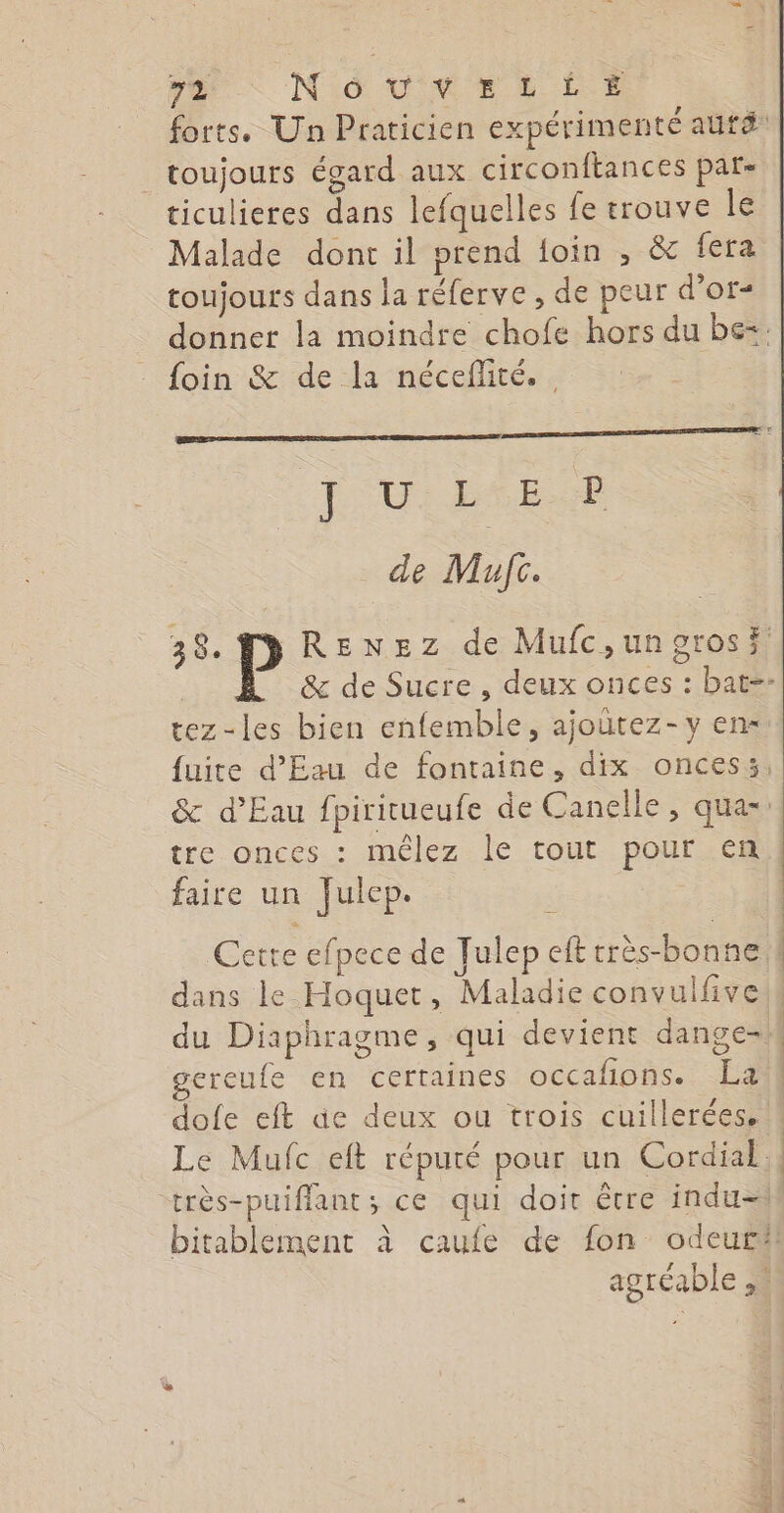 > Nid vVrrs rt Ee forts. Un Praticien expérimenté autdé toujours égard aux circonftances par- ticulieres dans lefquelles fe trouve le Malade dont il prend foin , &amp; fera toujours dans la réferve , de peur d'or- donner la moindre chofe hors du be: foin &amp; de la néceffité. L'UDNIET de Mufc. 38. P RENEz de Mufc,ungrosi &amp; de Sucre , deux onces : bat-- tez-les bien enfemble, ajoutez-y en fuite d'Eau de fontaine, dix oncess, &amp; d'Eau fpiritueufe de Canelle, qua-: tre onces : mélez le tout pour en faire un Julep. Cetre efpece de Julep eft rrès-bonne dans le Hoquet, Maladie convulfive du Diaphragme, qui devient dange- ereufe en certaines occafñons. La dofe eft äe deux ou trois cuillerées. Le Mufc eft réputé pour un Cordial, très-puiffant; ce qui doit être indu=W bitablement à caufe de fon odeur#il agréable ,.